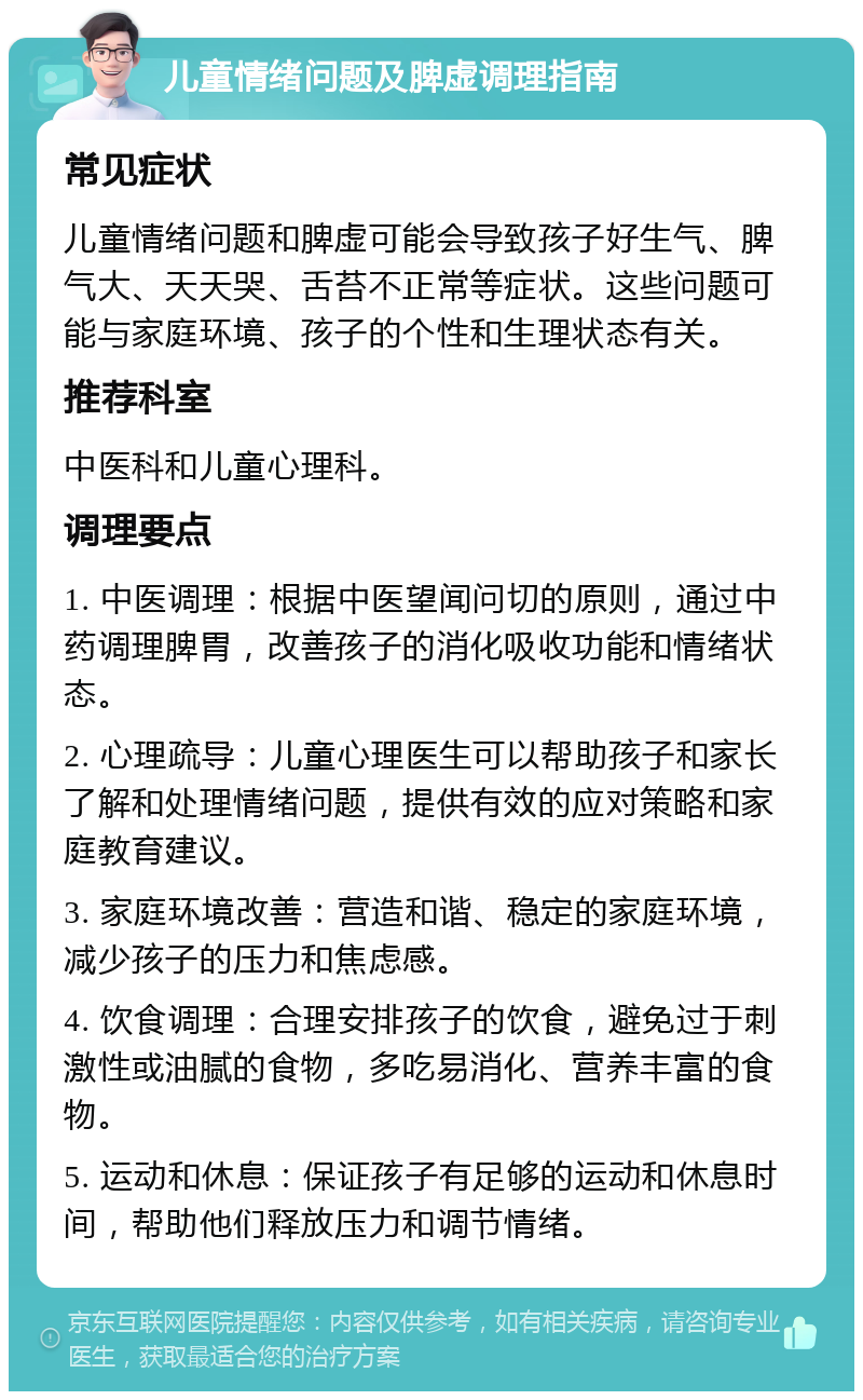 儿童情绪问题及脾虚调理指南 常见症状 儿童情绪问题和脾虚可能会导致孩子好生气、脾气大、天天哭、舌苔不正常等症状。这些问题可能与家庭环境、孩子的个性和生理状态有关。 推荐科室 中医科和儿童心理科。 调理要点 1. 中医调理：根据中医望闻问切的原则，通过中药调理脾胃，改善孩子的消化吸收功能和情绪状态。 2. 心理疏导：儿童心理医生可以帮助孩子和家长了解和处理情绪问题，提供有效的应对策略和家庭教育建议。 3. 家庭环境改善：营造和谐、稳定的家庭环境，减少孩子的压力和焦虑感。 4. 饮食调理：合理安排孩子的饮食，避免过于刺激性或油腻的食物，多吃易消化、营养丰富的食物。 5. 运动和休息：保证孩子有足够的运动和休息时间，帮助他们释放压力和调节情绪。