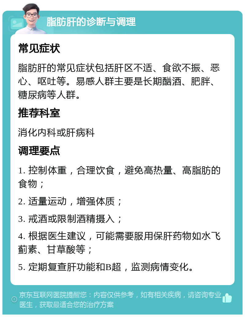 脂肪肝的诊断与调理 常见症状 脂肪肝的常见症状包括肝区不适、食欲不振、恶心、呕吐等。易感人群主要是长期酗酒、肥胖、糖尿病等人群。 推荐科室 消化内科或肝病科 调理要点 1. 控制体重，合理饮食，避免高热量、高脂肪的食物； 2. 适量运动，增强体质； 3. 戒酒或限制酒精摄入； 4. 根据医生建议，可能需要服用保肝药物如水飞蓟素、甘草酸等； 5. 定期复查肝功能和B超，监测病情变化。