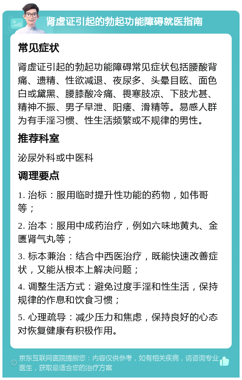 肾虚证引起的勃起功能障碍就医指南 常见症状 肾虚证引起的勃起功能障碍常见症状包括腰酸背痛、遗精、性欲减退、夜尿多、头晕目眩、面色白或黛黑、腰膝酸冷痛、畏寒肢凉、下肢尤甚、精神不振、男子早泄、阳痿、滑精等。易感人群为有手淫习惯、性生活频繁或不规律的男性。 推荐科室 泌尿外科或中医科 调理要点 1. 治标：服用临时提升性功能的药物，如伟哥等； 2. 治本：服用中成药治疗，例如六味地黄丸、金匮肾气丸等； 3. 标本兼治：结合中西医治疗，既能快速改善症状，又能从根本上解决问题； 4. 调整生活方式：避免过度手淫和性生活，保持规律的作息和饮食习惯； 5. 心理疏导：减少压力和焦虑，保持良好的心态对恢复健康有积极作用。