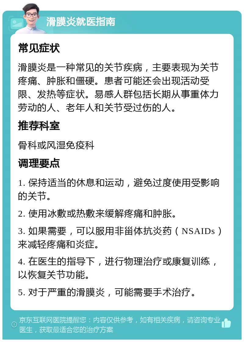 滑膜炎就医指南 常见症状 滑膜炎是一种常见的关节疾病，主要表现为关节疼痛、肿胀和僵硬。患者可能还会出现活动受限、发热等症状。易感人群包括长期从事重体力劳动的人、老年人和关节受过伤的人。 推荐科室 骨科或风湿免疫科 调理要点 1. 保持适当的休息和运动，避免过度使用受影响的关节。 2. 使用冰敷或热敷来缓解疼痛和肿胀。 3. 如果需要，可以服用非甾体抗炎药（NSAIDs）来减轻疼痛和炎症。 4. 在医生的指导下，进行物理治疗或康复训练，以恢复关节功能。 5. 对于严重的滑膜炎，可能需要手术治疗。