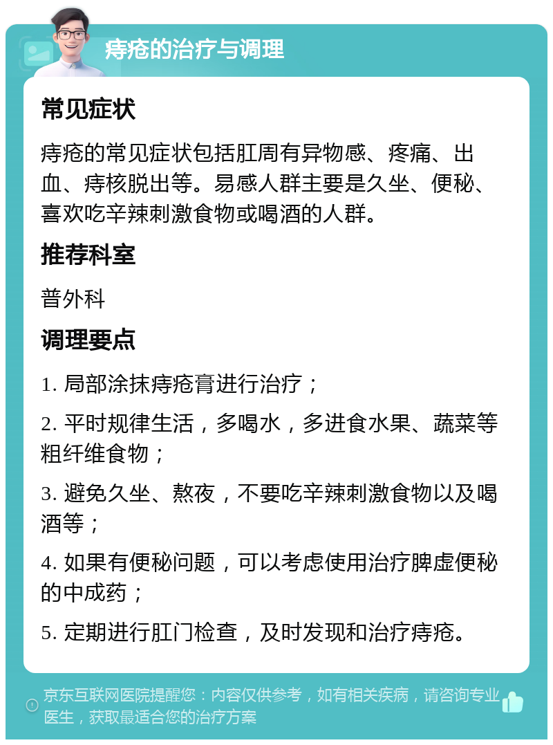 痔疮的治疗与调理 常见症状 痔疮的常见症状包括肛周有异物感、疼痛、出血、痔核脱出等。易感人群主要是久坐、便秘、喜欢吃辛辣刺激食物或喝酒的人群。 推荐科室 普外科 调理要点 1. 局部涂抹痔疮膏进行治疗； 2. 平时规律生活，多喝水，多进食水果、蔬菜等粗纤维食物； 3. 避免久坐、熬夜，不要吃辛辣刺激食物以及喝酒等； 4. 如果有便秘问题，可以考虑使用治疗脾虚便秘的中成药； 5. 定期进行肛门检查，及时发现和治疗痔疮。