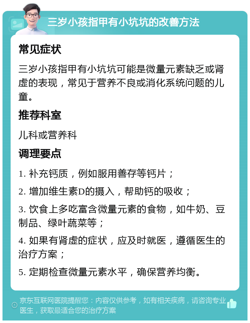 三岁小孩指甲有小坑坑的改善方法 常见症状 三岁小孩指甲有小坑坑可能是微量元素缺乏或肾虚的表现，常见于营养不良或消化系统问题的儿童。 推荐科室 儿科或营养科 调理要点 1. 补充钙质，例如服用善存等钙片； 2. 增加维生素D的摄入，帮助钙的吸收； 3. 饮食上多吃富含微量元素的食物，如牛奶、豆制品、绿叶蔬菜等； 4. 如果有肾虚的症状，应及时就医，遵循医生的治疗方案； 5. 定期检查微量元素水平，确保营养均衡。