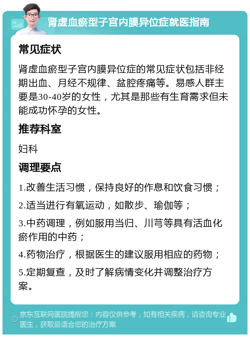 肾虚血瘀型子宫内膜异位症就医指南 常见症状 肾虚血瘀型子宫内膜异位症的常见症状包括非经期出血、月经不规律、盆腔疼痛等。易感人群主要是30-40岁的女性，尤其是那些有生育需求但未能成功怀孕的女性。 推荐科室 妇科 调理要点 1.改善生活习惯，保持良好的作息和饮食习惯； 2.适当进行有氧运动，如散步、瑜伽等； 3.中药调理，例如服用当归、川芎等具有活血化瘀作用的中药； 4.药物治疗，根据医生的建议服用相应的药物； 5.定期复查，及时了解病情变化并调整治疗方案。