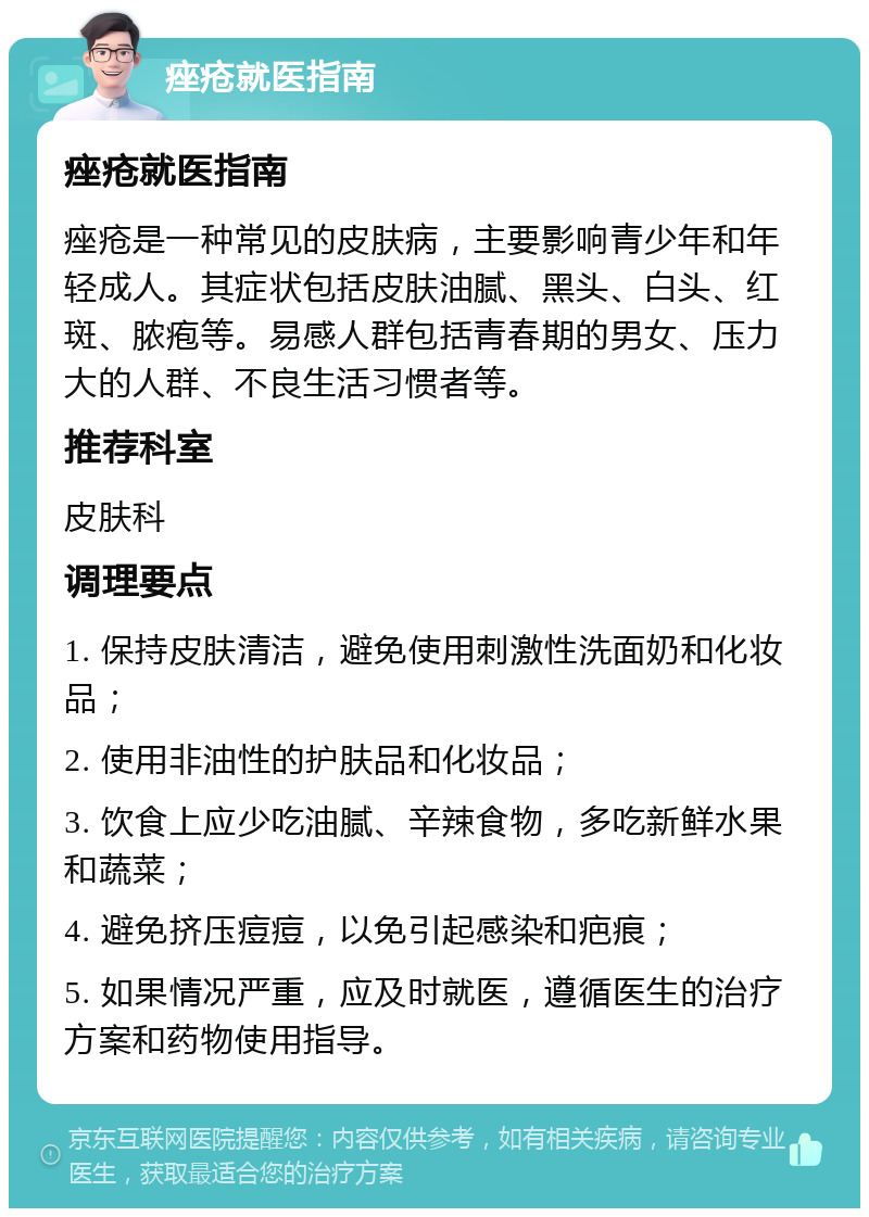 痤疮就医指南 痤疮就医指南 痤疮是一种常见的皮肤病，主要影响青少年和年轻成人。其症状包括皮肤油腻、黑头、白头、红斑、脓疱等。易感人群包括青春期的男女、压力大的人群、不良生活习惯者等。 推荐科室 皮肤科 调理要点 1. 保持皮肤清洁，避免使用刺激性洗面奶和化妆品； 2. 使用非油性的护肤品和化妆品； 3. 饮食上应少吃油腻、辛辣食物，多吃新鲜水果和蔬菜； 4. 避免挤压痘痘，以免引起感染和疤痕； 5. 如果情况严重，应及时就医，遵循医生的治疗方案和药物使用指导。