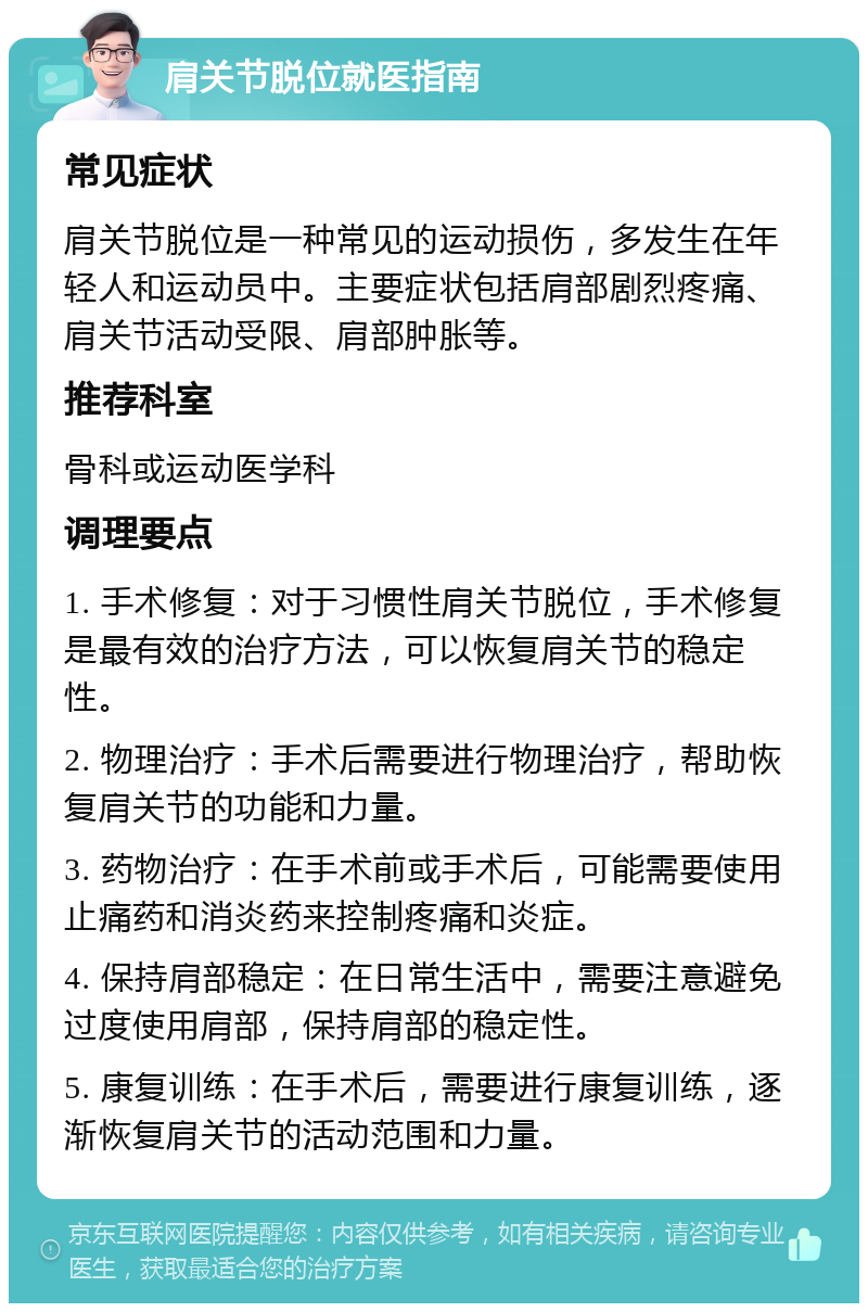 肩关节脱位就医指南 常见症状 肩关节脱位是一种常见的运动损伤，多发生在年轻人和运动员中。主要症状包括肩部剧烈疼痛、肩关节活动受限、肩部肿胀等。 推荐科室 骨科或运动医学科 调理要点 1. 手术修复：对于习惯性肩关节脱位，手术修复是最有效的治疗方法，可以恢复肩关节的稳定性。 2. 物理治疗：手术后需要进行物理治疗，帮助恢复肩关节的功能和力量。 3. 药物治疗：在手术前或手术后，可能需要使用止痛药和消炎药来控制疼痛和炎症。 4. 保持肩部稳定：在日常生活中，需要注意避免过度使用肩部，保持肩部的稳定性。 5. 康复训练：在手术后，需要进行康复训练，逐渐恢复肩关节的活动范围和力量。