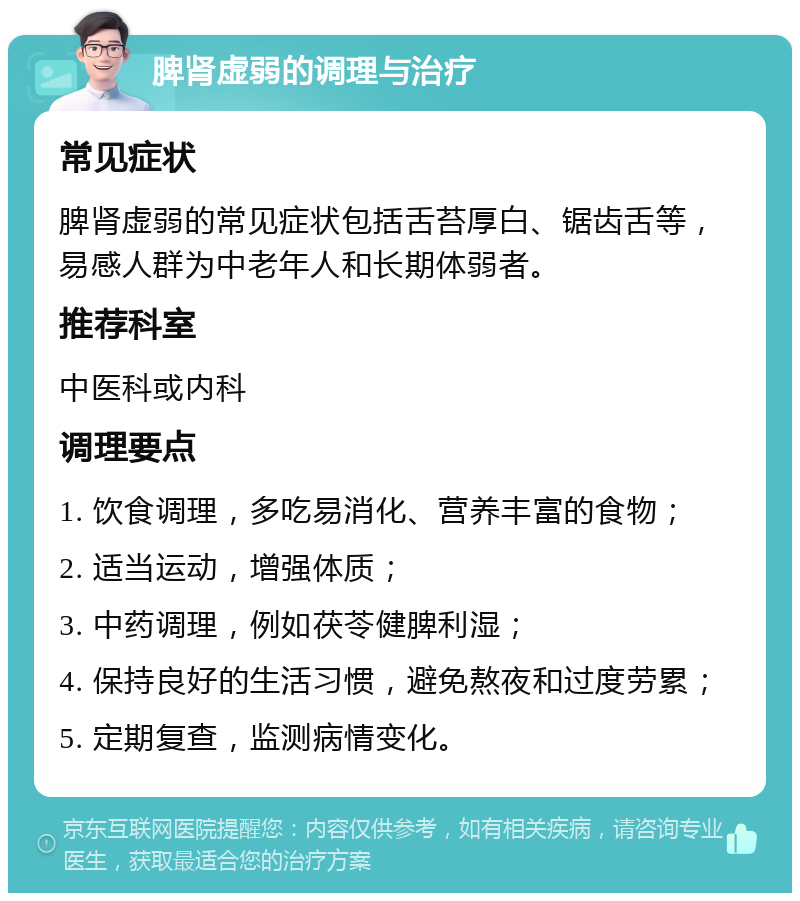 脾肾虚弱的调理与治疗 常见症状 脾肾虚弱的常见症状包括舌苔厚白、锯齿舌等，易感人群为中老年人和长期体弱者。 推荐科室 中医科或内科 调理要点 1. 饮食调理，多吃易消化、营养丰富的食物； 2. 适当运动，增强体质； 3. 中药调理，例如茯苓健脾利湿； 4. 保持良好的生活习惯，避免熬夜和过度劳累； 5. 定期复查，监测病情变化。