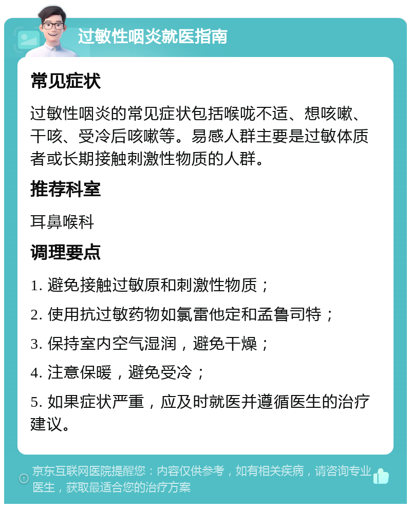 过敏性咽炎就医指南 常见症状 过敏性咽炎的常见症状包括喉咙不适、想咳嗽、干咳、受冷后咳嗽等。易感人群主要是过敏体质者或长期接触刺激性物质的人群。 推荐科室 耳鼻喉科 调理要点 1. 避免接触过敏原和刺激性物质； 2. 使用抗过敏药物如氯雷他定和孟鲁司特； 3. 保持室内空气湿润，避免干燥； 4. 注意保暖，避免受冷； 5. 如果症状严重，应及时就医并遵循医生的治疗建议。