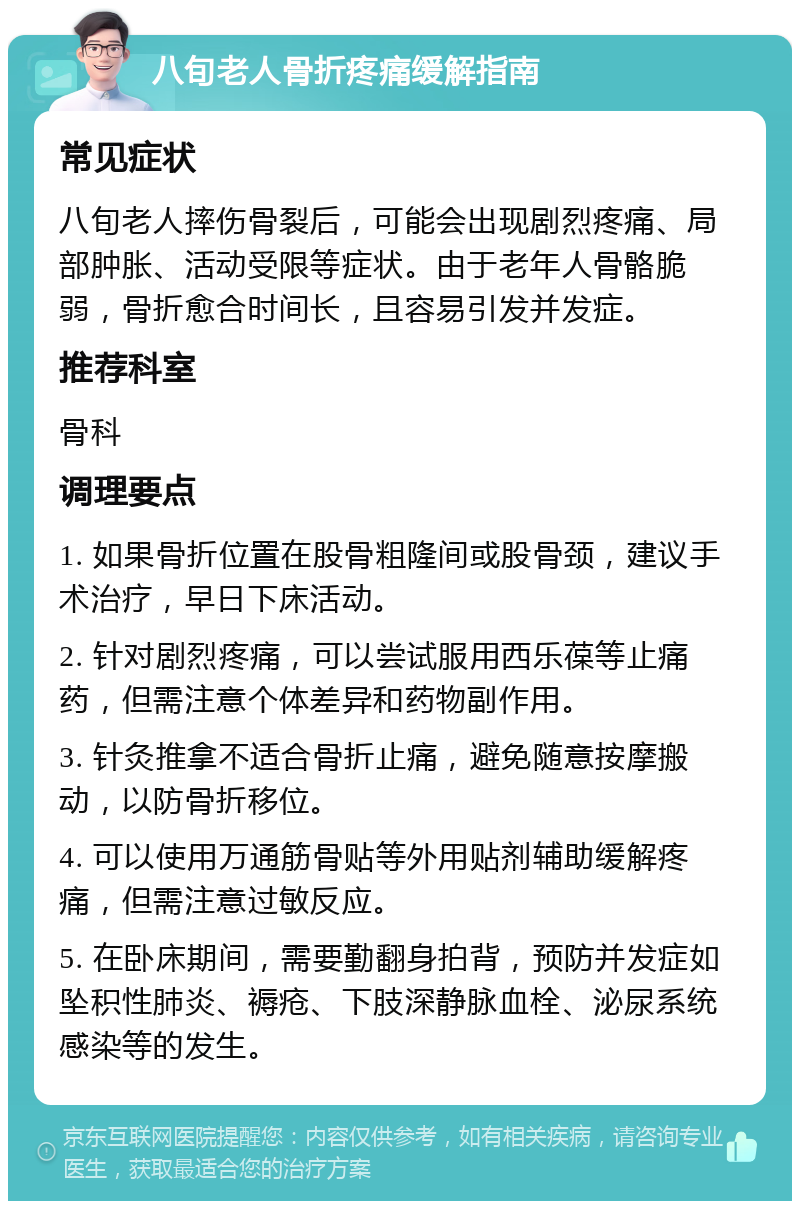 八旬老人骨折疼痛缓解指南 常见症状 八旬老人摔伤骨裂后，可能会出现剧烈疼痛、局部肿胀、活动受限等症状。由于老年人骨骼脆弱，骨折愈合时间长，且容易引发并发症。 推荐科室 骨科 调理要点 1. 如果骨折位置在股骨粗隆间或股骨颈，建议手术治疗，早日下床活动。 2. 针对剧烈疼痛，可以尝试服用西乐葆等止痛药，但需注意个体差异和药物副作用。 3. 针灸推拿不适合骨折止痛，避免随意按摩搬动，以防骨折移位。 4. 可以使用万通筋骨贴等外用贴剂辅助缓解疼痛，但需注意过敏反应。 5. 在卧床期间，需要勤翻身拍背，预防并发症如坠积性肺炎、褥疮、下肢深静脉血栓、泌尿系统感染等的发生。