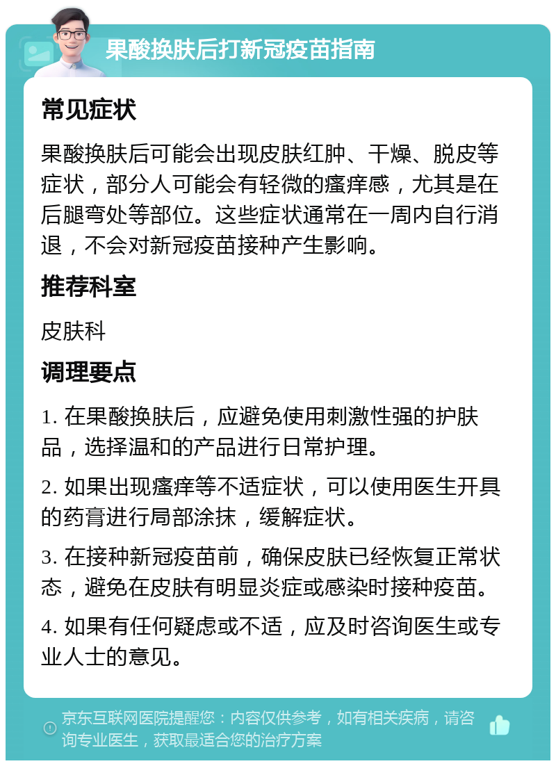 果酸换肤后打新冠疫苗指南 常见症状 果酸换肤后可能会出现皮肤红肿、干燥、脱皮等症状，部分人可能会有轻微的瘙痒感，尤其是在后腿弯处等部位。这些症状通常在一周内自行消退，不会对新冠疫苗接种产生影响。 推荐科室 皮肤科 调理要点 1. 在果酸换肤后，应避免使用刺激性强的护肤品，选择温和的产品进行日常护理。 2. 如果出现瘙痒等不适症状，可以使用医生开具的药膏进行局部涂抹，缓解症状。 3. 在接种新冠疫苗前，确保皮肤已经恢复正常状态，避免在皮肤有明显炎症或感染时接种疫苗。 4. 如果有任何疑虑或不适，应及时咨询医生或专业人士的意见。