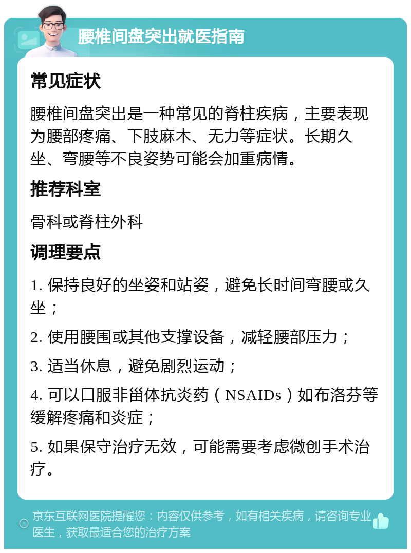 腰椎间盘突出就医指南 常见症状 腰椎间盘突出是一种常见的脊柱疾病，主要表现为腰部疼痛、下肢麻木、无力等症状。长期久坐、弯腰等不良姿势可能会加重病情。 推荐科室 骨科或脊柱外科 调理要点 1. 保持良好的坐姿和站姿，避免长时间弯腰或久坐； 2. 使用腰围或其他支撑设备，减轻腰部压力； 3. 适当休息，避免剧烈运动； 4. 可以口服非甾体抗炎药（NSAIDs）如布洛芬等缓解疼痛和炎症； 5. 如果保守治疗无效，可能需要考虑微创手术治疗。