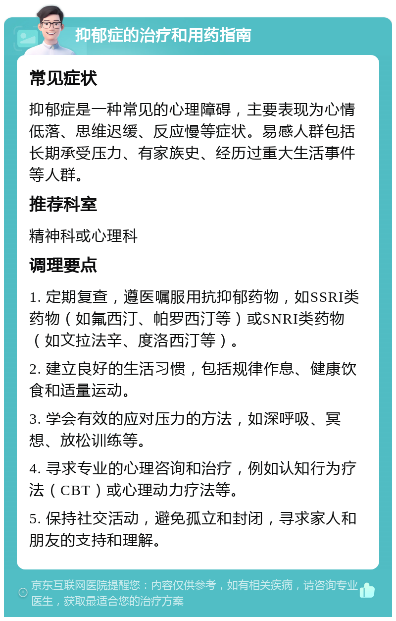 抑郁症的治疗和用药指南 常见症状 抑郁症是一种常见的心理障碍，主要表现为心情低落、思维迟缓、反应慢等症状。易感人群包括长期承受压力、有家族史、经历过重大生活事件等人群。 推荐科室 精神科或心理科 调理要点 1. 定期复查，遵医嘱服用抗抑郁药物，如SSRI类药物（如氟西汀、帕罗西汀等）或SNRI类药物（如文拉法辛、度洛西汀等）。 2. 建立良好的生活习惯，包括规律作息、健康饮食和适量运动。 3. 学会有效的应对压力的方法，如深呼吸、冥想、放松训练等。 4. 寻求专业的心理咨询和治疗，例如认知行为疗法（CBT）或心理动力疗法等。 5. 保持社交活动，避免孤立和封闭，寻求家人和朋友的支持和理解。