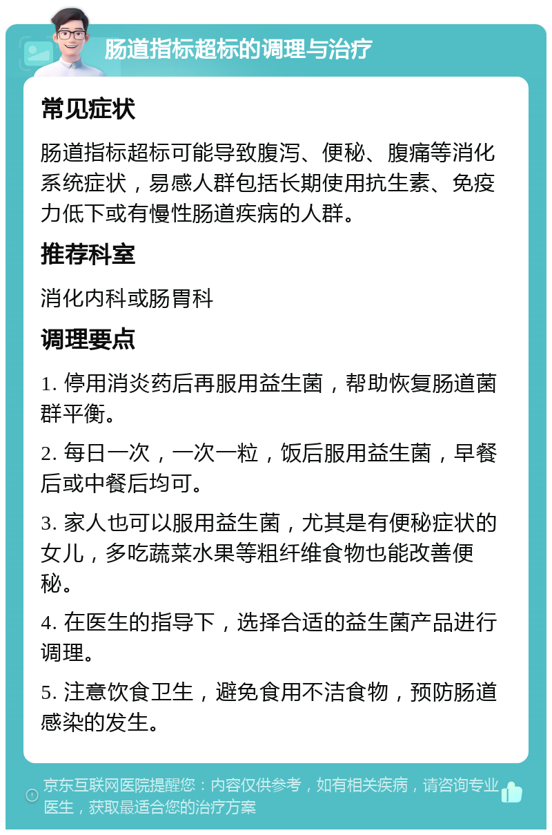 肠道指标超标的调理与治疗 常见症状 肠道指标超标可能导致腹泻、便秘、腹痛等消化系统症状，易感人群包括长期使用抗生素、免疫力低下或有慢性肠道疾病的人群。 推荐科室 消化内科或肠胃科 调理要点 1. 停用消炎药后再服用益生菌，帮助恢复肠道菌群平衡。 2. 每日一次，一次一粒，饭后服用益生菌，早餐后或中餐后均可。 3. 家人也可以服用益生菌，尤其是有便秘症状的女儿，多吃蔬菜水果等粗纤维食物也能改善便秘。 4. 在医生的指导下，选择合适的益生菌产品进行调理。 5. 注意饮食卫生，避免食用不洁食物，预防肠道感染的发生。