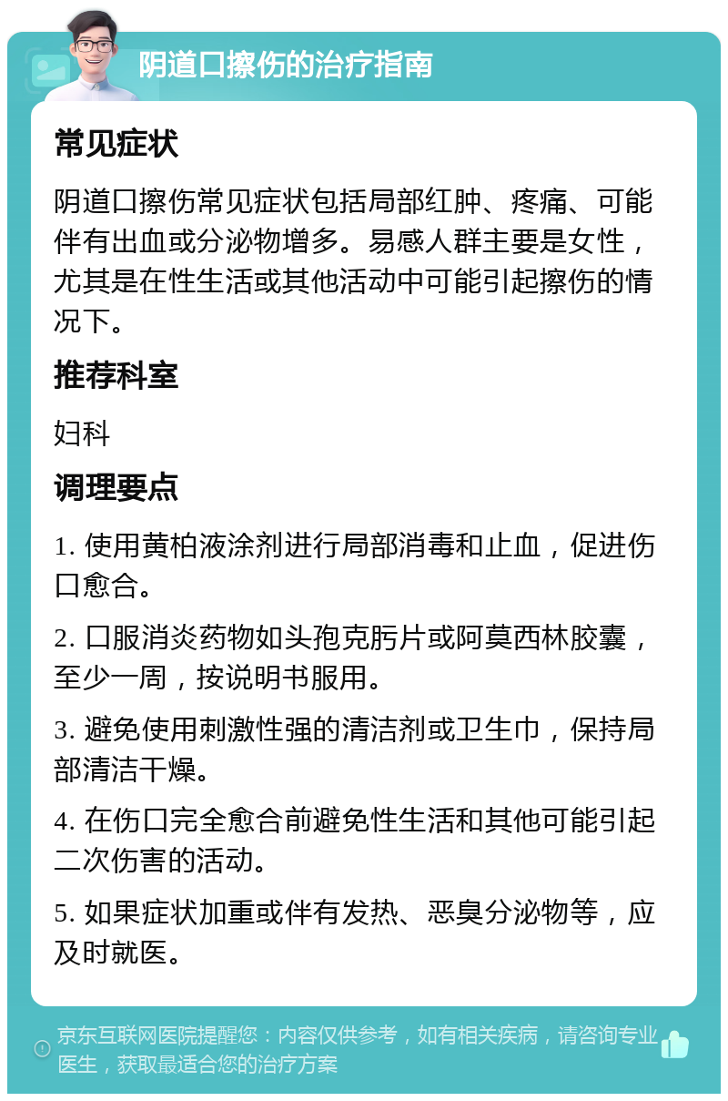 阴道口擦伤的治疗指南 常见症状 阴道口擦伤常见症状包括局部红肿、疼痛、可能伴有出血或分泌物增多。易感人群主要是女性，尤其是在性生活或其他活动中可能引起擦伤的情况下。 推荐科室 妇科 调理要点 1. 使用黄柏液涂剂进行局部消毒和止血，促进伤口愈合。 2. 口服消炎药物如头孢克肟片或阿莫西林胶囊，至少一周，按说明书服用。 3. 避免使用刺激性强的清洁剂或卫生巾，保持局部清洁干燥。 4. 在伤口完全愈合前避免性生活和其他可能引起二次伤害的活动。 5. 如果症状加重或伴有发热、恶臭分泌物等，应及时就医。