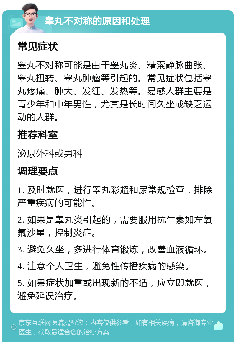 睾丸不对称的原因和处理 常见症状 睾丸不对称可能是由于睾丸炎、精索静脉曲张、睾丸扭转、睾丸肿瘤等引起的。常见症状包括睾丸疼痛、肿大、发红、发热等。易感人群主要是青少年和中年男性，尤其是长时间久坐或缺乏运动的人群。 推荐科室 泌尿外科或男科 调理要点 1. 及时就医，进行睾丸彩超和尿常规检查，排除严重疾病的可能性。 2. 如果是睾丸炎引起的，需要服用抗生素如左氧氟沙星，控制炎症。 3. 避免久坐，多进行体育锻炼，改善血液循环。 4. 注意个人卫生，避免性传播疾病的感染。 5. 如果症状加重或出现新的不适，应立即就医，避免延误治疗。