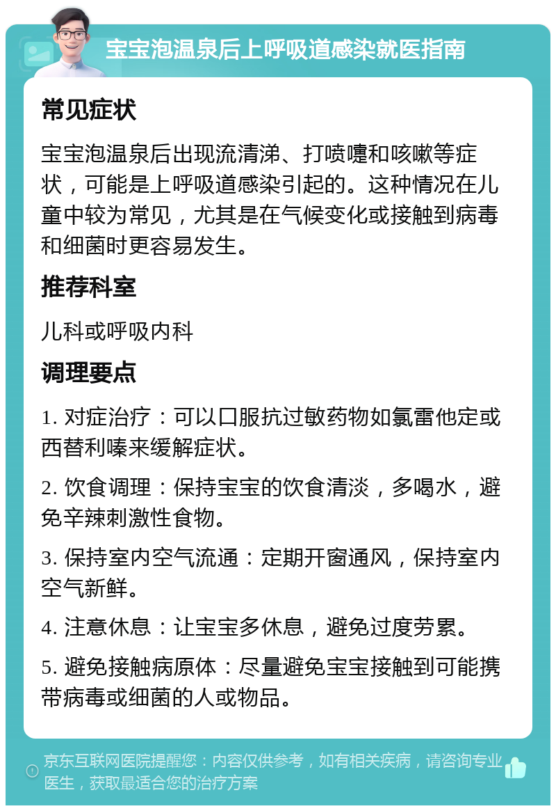 宝宝泡温泉后上呼吸道感染就医指南 常见症状 宝宝泡温泉后出现流清涕、打喷嚏和咳嗽等症状，可能是上呼吸道感染引起的。这种情况在儿童中较为常见，尤其是在气候变化或接触到病毒和细菌时更容易发生。 推荐科室 儿科或呼吸内科 调理要点 1. 对症治疗：可以口服抗过敏药物如氯雷他定或西替利嗪来缓解症状。 2. 饮食调理：保持宝宝的饮食清淡，多喝水，避免辛辣刺激性食物。 3. 保持室内空气流通：定期开窗通风，保持室内空气新鲜。 4. 注意休息：让宝宝多休息，避免过度劳累。 5. 避免接触病原体：尽量避免宝宝接触到可能携带病毒或细菌的人或物品。