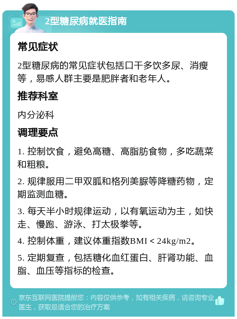 2型糖尿病就医指南 常见症状 2型糖尿病的常见症状包括口干多饮多尿、消瘦等，易感人群主要是肥胖者和老年人。 推荐科室 内分泌科 调理要点 1. 控制饮食，避免高糖、高脂肪食物，多吃蔬菜和粗粮。 2. 规律服用二甲双胍和格列美脲等降糖药物，定期监测血糖。 3. 每天半小时规律运动，以有氧运动为主，如快走、慢跑、游泳、打太极拳等。 4. 控制体重，建议体重指数BMI＜24kg/m2。 5. 定期复查，包括糖化血红蛋白、肝肾功能、血脂、血压等指标的检查。