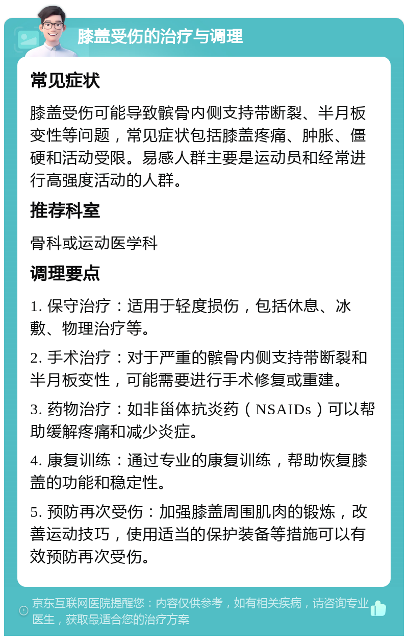 膝盖受伤的治疗与调理 常见症状 膝盖受伤可能导致髌骨内侧支持带断裂、半月板变性等问题，常见症状包括膝盖疼痛、肿胀、僵硬和活动受限。易感人群主要是运动员和经常进行高强度活动的人群。 推荐科室 骨科或运动医学科 调理要点 1. 保守治疗：适用于轻度损伤，包括休息、冰敷、物理治疗等。 2. 手术治疗：对于严重的髌骨内侧支持带断裂和半月板变性，可能需要进行手术修复或重建。 3. 药物治疗：如非甾体抗炎药（NSAIDs）可以帮助缓解疼痛和减少炎症。 4. 康复训练：通过专业的康复训练，帮助恢复膝盖的功能和稳定性。 5. 预防再次受伤：加强膝盖周围肌肉的锻炼，改善运动技巧，使用适当的保护装备等措施可以有效预防再次受伤。