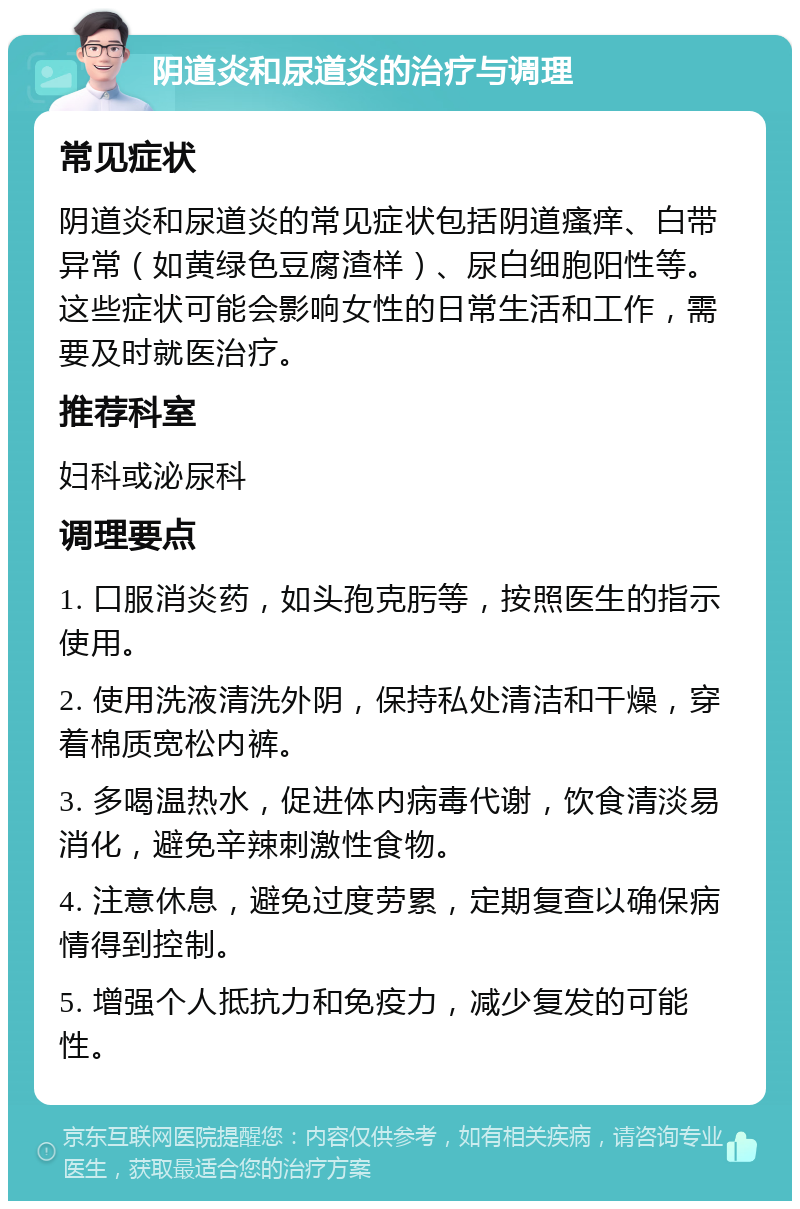 阴道炎和尿道炎的治疗与调理 常见症状 阴道炎和尿道炎的常见症状包括阴道瘙痒、白带异常（如黄绿色豆腐渣样）、尿白细胞阳性等。这些症状可能会影响女性的日常生活和工作，需要及时就医治疗。 推荐科室 妇科或泌尿科 调理要点 1. 口服消炎药，如头孢克肟等，按照医生的指示使用。 2. 使用洗液清洗外阴，保持私处清洁和干燥，穿着棉质宽松内裤。 3. 多喝温热水，促进体内病毒代谢，饮食清淡易消化，避免辛辣刺激性食物。 4. 注意休息，避免过度劳累，定期复查以确保病情得到控制。 5. 增强个人抵抗力和免疫力，减少复发的可能性。