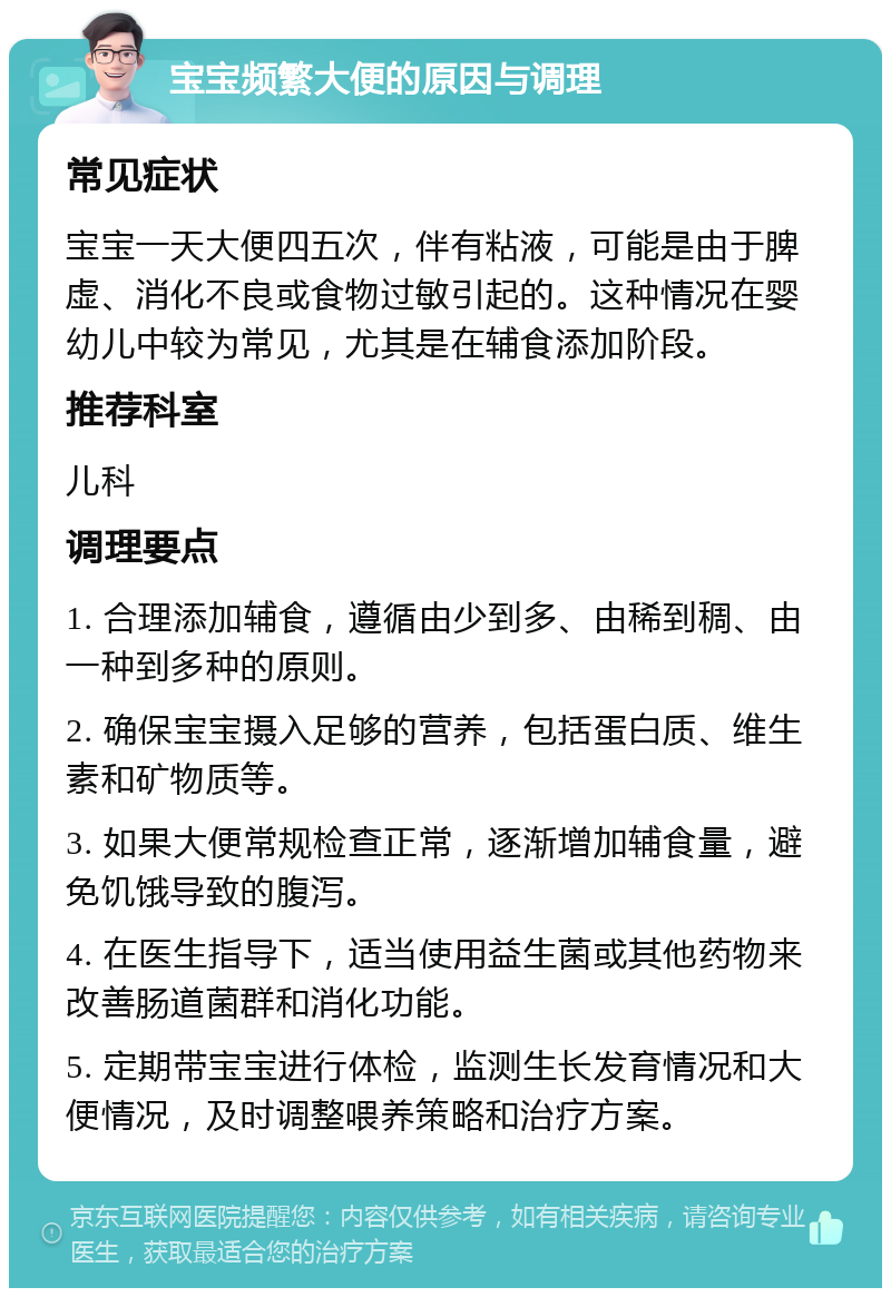 宝宝频繁大便的原因与调理 常见症状 宝宝一天大便四五次，伴有粘液，可能是由于脾虚、消化不良或食物过敏引起的。这种情况在婴幼儿中较为常见，尤其是在辅食添加阶段。 推荐科室 儿科 调理要点 1. 合理添加辅食，遵循由少到多、由稀到稠、由一种到多种的原则。 2. 确保宝宝摄入足够的营养，包括蛋白质、维生素和矿物质等。 3. 如果大便常规检查正常，逐渐增加辅食量，避免饥饿导致的腹泻。 4. 在医生指导下，适当使用益生菌或其他药物来改善肠道菌群和消化功能。 5. 定期带宝宝进行体检，监测生长发育情况和大便情况，及时调整喂养策略和治疗方案。