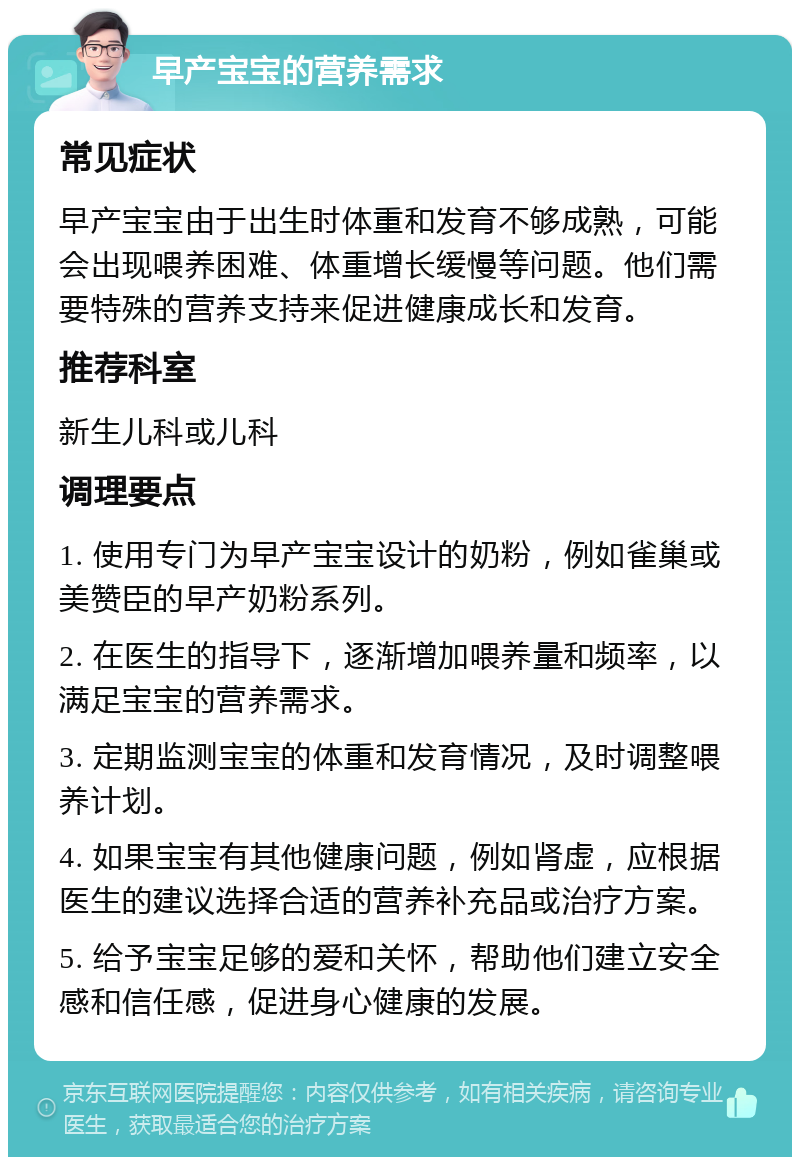 早产宝宝的营养需求 常见症状 早产宝宝由于出生时体重和发育不够成熟，可能会出现喂养困难、体重增长缓慢等问题。他们需要特殊的营养支持来促进健康成长和发育。 推荐科室 新生儿科或儿科 调理要点 1. 使用专门为早产宝宝设计的奶粉，例如雀巢或美赞臣的早产奶粉系列。 2. 在医生的指导下，逐渐增加喂养量和频率，以满足宝宝的营养需求。 3. 定期监测宝宝的体重和发育情况，及时调整喂养计划。 4. 如果宝宝有其他健康问题，例如肾虚，应根据医生的建议选择合适的营养补充品或治疗方案。 5. 给予宝宝足够的爱和关怀，帮助他们建立安全感和信任感，促进身心健康的发展。