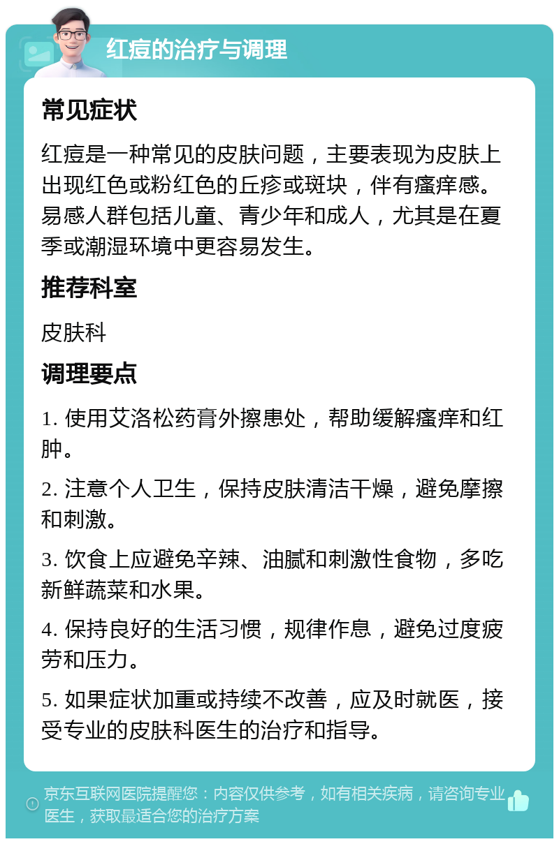 红痘的治疗与调理 常见症状 红痘是一种常见的皮肤问题，主要表现为皮肤上出现红色或粉红色的丘疹或斑块，伴有瘙痒感。易感人群包括儿童、青少年和成人，尤其是在夏季或潮湿环境中更容易发生。 推荐科室 皮肤科 调理要点 1. 使用艾洛松药膏外擦患处，帮助缓解瘙痒和红肿。 2. 注意个人卫生，保持皮肤清洁干燥，避免摩擦和刺激。 3. 饮食上应避免辛辣、油腻和刺激性食物，多吃新鲜蔬菜和水果。 4. 保持良好的生活习惯，规律作息，避免过度疲劳和压力。 5. 如果症状加重或持续不改善，应及时就医，接受专业的皮肤科医生的治疗和指导。