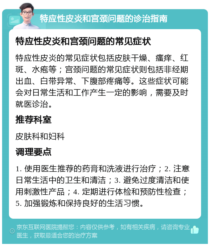 特应性皮炎和宫颈问题的诊治指南 特应性皮炎和宫颈问题的常见症状 特应性皮炎的常见症状包括皮肤干燥、瘙痒、红斑、水疱等；宫颈问题的常见症状则包括非经期出血、白带异常、下腹部疼痛等。这些症状可能会对日常生活和工作产生一定的影响，需要及时就医诊治。 推荐科室 皮肤科和妇科 调理要点 1. 使用医生推荐的药膏和洗液进行治疗；2. 注意日常生活中的卫生和清洁；3. 避免过度清洁和使用刺激性产品；4. 定期进行体检和预防性检查；5. 加强锻炼和保持良好的生活习惯。