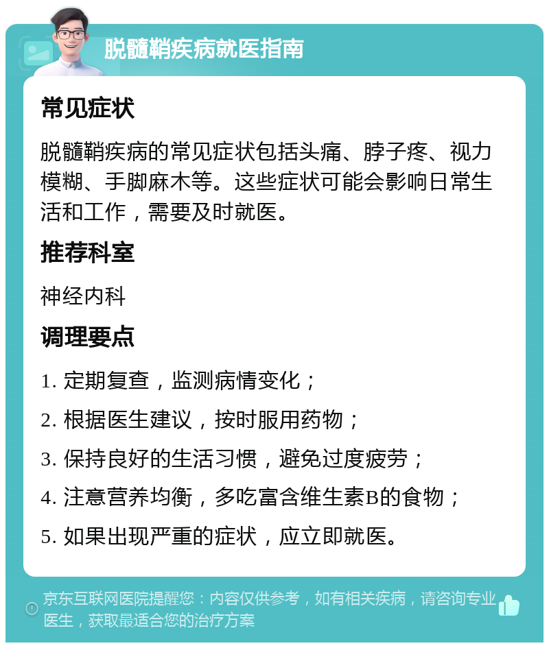 脱髓鞘疾病就医指南 常见症状 脱髓鞘疾病的常见症状包括头痛、脖子疼、视力模糊、手脚麻木等。这些症状可能会影响日常生活和工作，需要及时就医。 推荐科室 神经内科 调理要点 1. 定期复查，监测病情变化； 2. 根据医生建议，按时服用药物； 3. 保持良好的生活习惯，避免过度疲劳； 4. 注意营养均衡，多吃富含维生素B的食物； 5. 如果出现严重的症状，应立即就医。