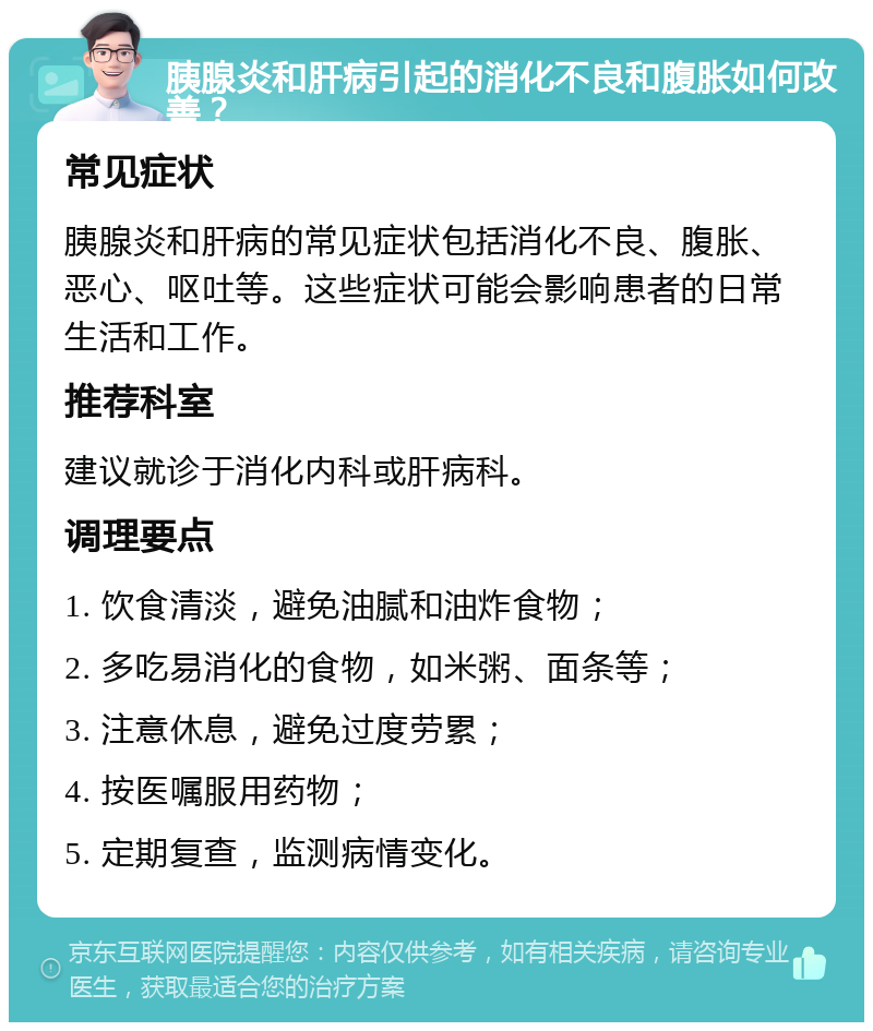 胰腺炎和肝病引起的消化不良和腹胀如何改善？ 常见症状 胰腺炎和肝病的常见症状包括消化不良、腹胀、恶心、呕吐等。这些症状可能会影响患者的日常生活和工作。 推荐科室 建议就诊于消化内科或肝病科。 调理要点 1. 饮食清淡，避免油腻和油炸食物； 2. 多吃易消化的食物，如米粥、面条等； 3. 注意休息，避免过度劳累； 4. 按医嘱服用药物； 5. 定期复查，监测病情变化。