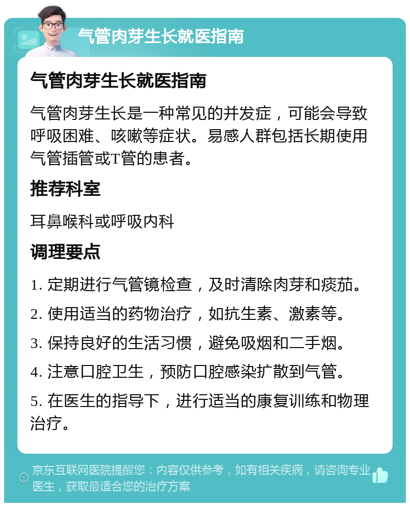 气管肉芽生长就医指南 气管肉芽生长就医指南 气管肉芽生长是一种常见的并发症，可能会导致呼吸困难、咳嗽等症状。易感人群包括长期使用气管插管或T管的患者。 推荐科室 耳鼻喉科或呼吸内科 调理要点 1. 定期进行气管镜检查，及时清除肉芽和痰茄。 2. 使用适当的药物治疗，如抗生素、激素等。 3. 保持良好的生活习惯，避免吸烟和二手烟。 4. 注意口腔卫生，预防口腔感染扩散到气管。 5. 在医生的指导下，进行适当的康复训练和物理治疗。