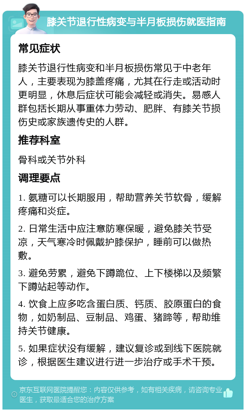 膝关节退行性病变与半月板损伤就医指南 常见症状 膝关节退行性病变和半月板损伤常见于中老年人，主要表现为膝盖疼痛，尤其在行走或活动时更明显，休息后症状可能会减轻或消失。易感人群包括长期从事重体力劳动、肥胖、有膝关节损伤史或家族遗传史的人群。 推荐科室 骨科或关节外科 调理要点 1. 氨糖可以长期服用，帮助营养关节软骨，缓解疼痛和炎症。 2. 日常生活中应注意防寒保暖，避免膝关节受凉，天气寒冷时佩戴护膝保护，睡前可以做热敷。 3. 避免劳累，避免下蹲跪位、上下楼梯以及频繁下蹲站起等动作。 4. 饮食上应多吃含蛋白质、钙质、胶原蛋白的食物，如奶制品、豆制品、鸡蛋、猪蹄等，帮助维持关节健康。 5. 如果症状没有缓解，建议复诊或到线下医院就诊，根据医生建议进行进一步治疗或手术干预。