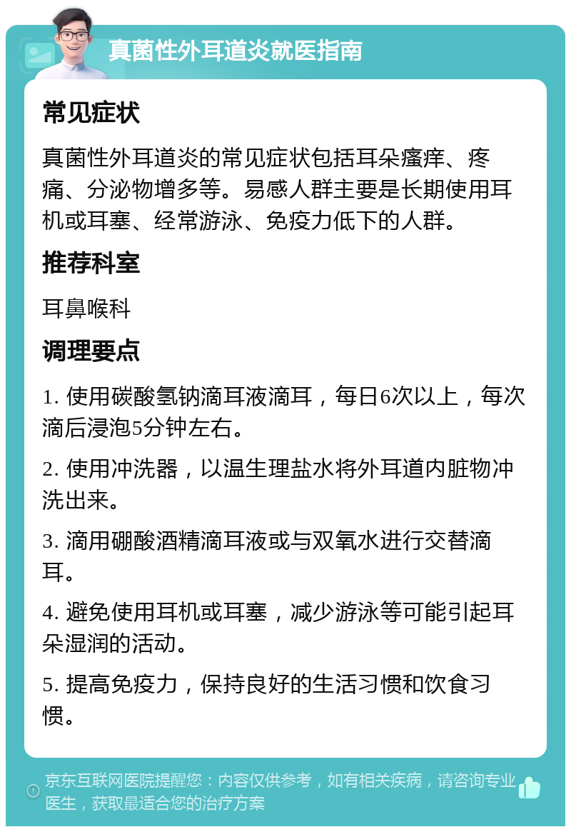 真菌性外耳道炎就医指南 常见症状 真菌性外耳道炎的常见症状包括耳朵瘙痒、疼痛、分泌物增多等。易感人群主要是长期使用耳机或耳塞、经常游泳、免疫力低下的人群。 推荐科室 耳鼻喉科 调理要点 1. 使用碳酸氢钠滴耳液滴耳，每日6次以上，每次滴后浸泡5分钟左右。 2. 使用冲洗器，以温生理盐水将外耳道内脏物冲洗出来。 3. 滴用硼酸酒精滴耳液或与双氧水进行交替滴耳。 4. 避免使用耳机或耳塞，减少游泳等可能引起耳朵湿润的活动。 5. 提高免疫力，保持良好的生活习惯和饮食习惯。