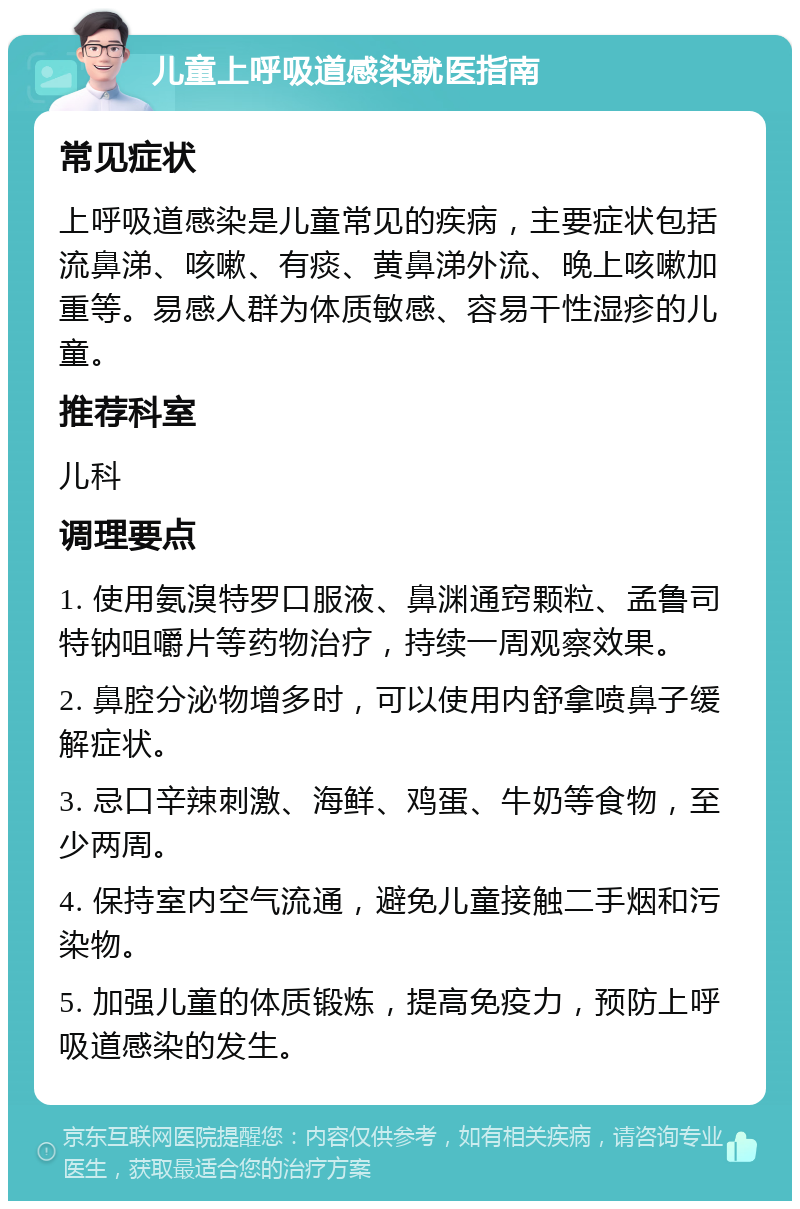 儿童上呼吸道感染就医指南 常见症状 上呼吸道感染是儿童常见的疾病，主要症状包括流鼻涕、咳嗽、有痰、黄鼻涕外流、晚上咳嗽加重等。易感人群为体质敏感、容易干性湿疹的儿童。 推荐科室 儿科 调理要点 1. 使用氨溴特罗口服液、鼻渊通窍颗粒、孟鲁司特钠咀嚼片等药物治疗，持续一周观察效果。 2. 鼻腔分泌物增多时，可以使用内舒拿喷鼻子缓解症状。 3. 忌口辛辣刺激、海鲜、鸡蛋、牛奶等食物，至少两周。 4. 保持室内空气流通，避免儿童接触二手烟和污染物。 5. 加强儿童的体质锻炼，提高免疫力，预防上呼吸道感染的发生。