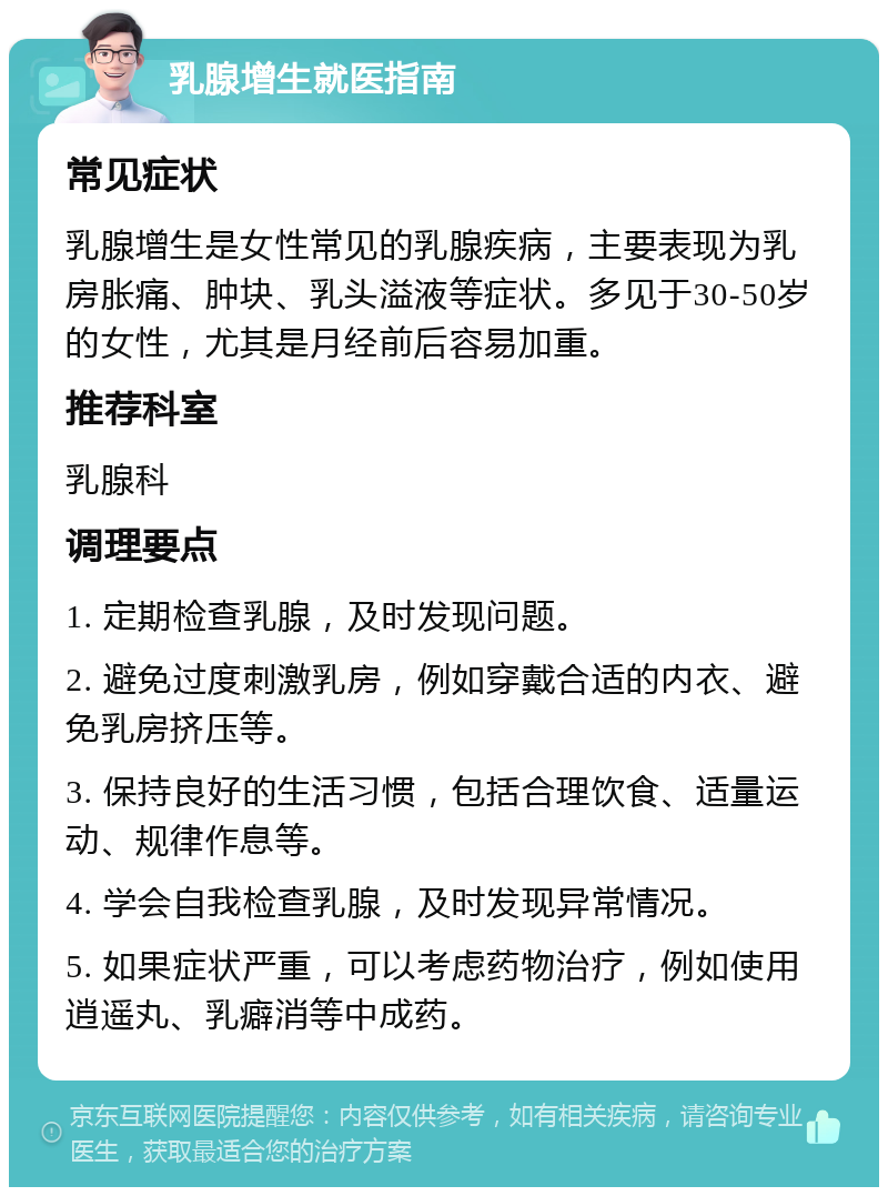 乳腺增生就医指南 常见症状 乳腺增生是女性常见的乳腺疾病，主要表现为乳房胀痛、肿块、乳头溢液等症状。多见于30-50岁的女性，尤其是月经前后容易加重。 推荐科室 乳腺科 调理要点 1. 定期检查乳腺，及时发现问题。 2. 避免过度刺激乳房，例如穿戴合适的内衣、避免乳房挤压等。 3. 保持良好的生活习惯，包括合理饮食、适量运动、规律作息等。 4. 学会自我检查乳腺，及时发现异常情况。 5. 如果症状严重，可以考虑药物治疗，例如使用逍遥丸、乳癖消等中成药。