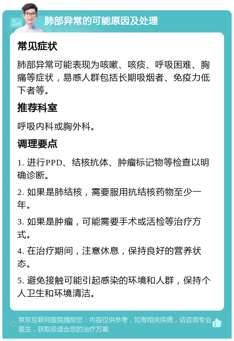 肺部异常的可能原因及处理 常见症状 肺部异常可能表现为咳嗽、咳痰、呼吸困难、胸痛等症状，易感人群包括长期吸烟者、免疫力低下者等。 推荐科室 呼吸内科或胸外科。 调理要点 1. 进行PPD、结核抗体、肿瘤标记物等检查以明确诊断。 2. 如果是肺结核，需要服用抗结核药物至少一年。 3. 如果是肿瘤，可能需要手术或活检等治疗方式。 4. 在治疗期间，注意休息，保持良好的营养状态。 5. 避免接触可能引起感染的环境和人群，保持个人卫生和环境清洁。