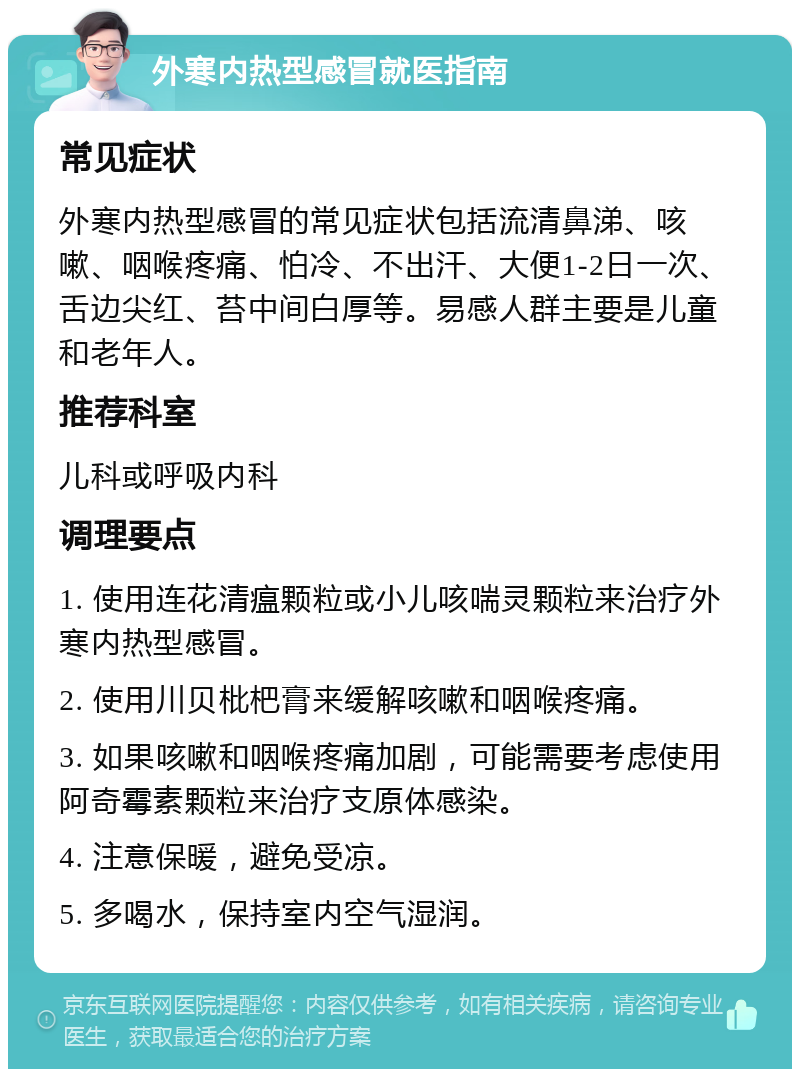 外寒内热型感冒就医指南 常见症状 外寒内热型感冒的常见症状包括流清鼻涕、咳嗽、咽喉疼痛、怕冷、不出汗、大便1-2日一次、舌边尖红、苔中间白厚等。易感人群主要是儿童和老年人。 推荐科室 儿科或呼吸内科 调理要点 1. 使用连花清瘟颗粒或小儿咳喘灵颗粒来治疗外寒内热型感冒。 2. 使用川贝枇杷膏来缓解咳嗽和咽喉疼痛。 3. 如果咳嗽和咽喉疼痛加剧，可能需要考虑使用阿奇霉素颗粒来治疗支原体感染。 4. 注意保暖，避免受凉。 5. 多喝水，保持室内空气湿润。