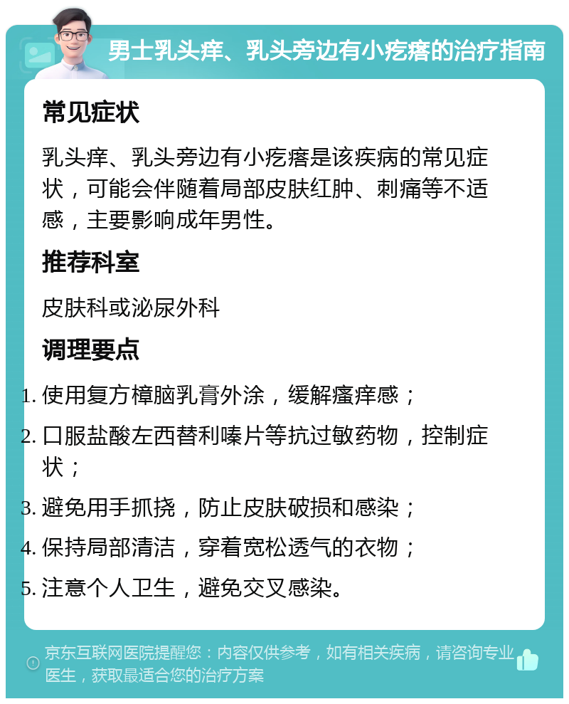 男士乳头痒、乳头旁边有小疙瘩的治疗指南 常见症状 乳头痒、乳头旁边有小疙瘩是该疾病的常见症状，可能会伴随着局部皮肤红肿、刺痛等不适感，主要影响成年男性。 推荐科室 皮肤科或泌尿外科 调理要点 使用复方樟脑乳膏外涂，缓解瘙痒感； 口服盐酸左西替利嗪片等抗过敏药物，控制症状； 避免用手抓挠，防止皮肤破损和感染； 保持局部清洁，穿着宽松透气的衣物； 注意个人卫生，避免交叉感染。