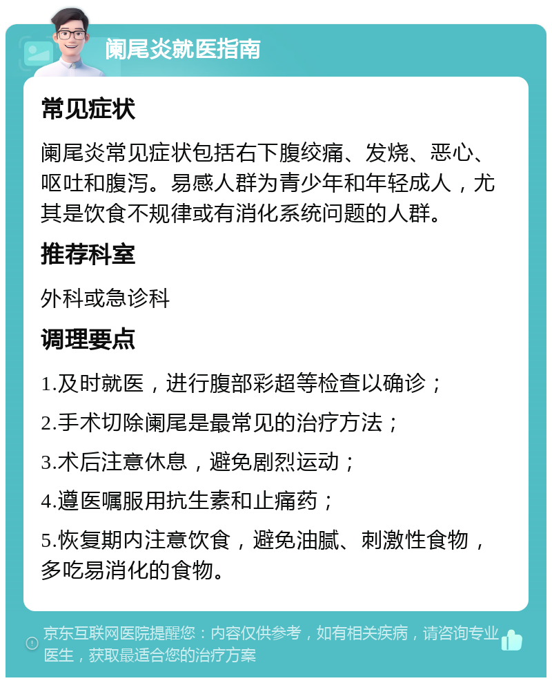 阑尾炎就医指南 常见症状 阑尾炎常见症状包括右下腹绞痛、发烧、恶心、呕吐和腹泻。易感人群为青少年和年轻成人，尤其是饮食不规律或有消化系统问题的人群。 推荐科室 外科或急诊科 调理要点 1.及时就医，进行腹部彩超等检查以确诊； 2.手术切除阑尾是最常见的治疗方法； 3.术后注意休息，避免剧烈运动； 4.遵医嘱服用抗生素和止痛药； 5.恢复期内注意饮食，避免油腻、刺激性食物，多吃易消化的食物。