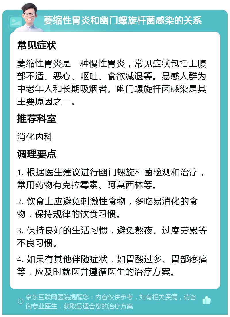 萎缩性胃炎和幽门螺旋杆菌感染的关系 常见症状 萎缩性胃炎是一种慢性胃炎，常见症状包括上腹部不适、恶心、呕吐、食欲减退等。易感人群为中老年人和长期吸烟者。幽门螺旋杆菌感染是其主要原因之一。 推荐科室 消化内科 调理要点 1. 根据医生建议进行幽门螺旋杆菌检测和治疗，常用药物有克拉霉素、阿莫西林等。 2. 饮食上应避免刺激性食物，多吃易消化的食物，保持规律的饮食习惯。 3. 保持良好的生活习惯，避免熬夜、过度劳累等不良习惯。 4. 如果有其他伴随症状，如胃酸过多、胃部疼痛等，应及时就医并遵循医生的治疗方案。