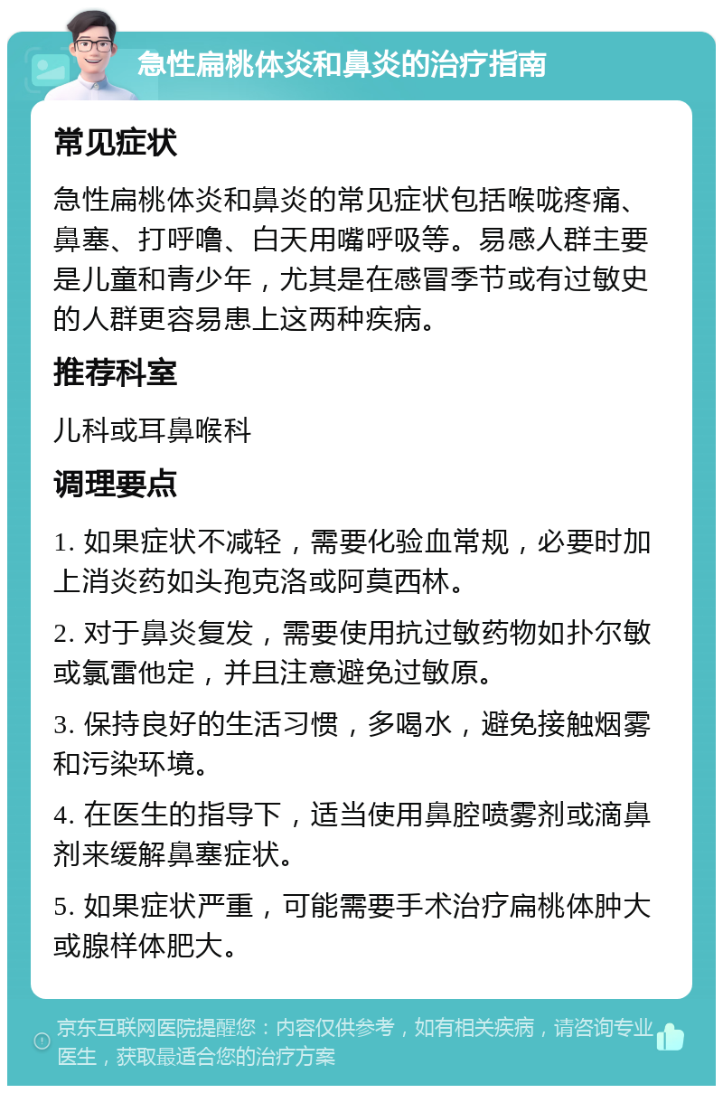 急性扁桃体炎和鼻炎的治疗指南 常见症状 急性扁桃体炎和鼻炎的常见症状包括喉咙疼痛、鼻塞、打呼噜、白天用嘴呼吸等。易感人群主要是儿童和青少年，尤其是在感冒季节或有过敏史的人群更容易患上这两种疾病。 推荐科室 儿科或耳鼻喉科 调理要点 1. 如果症状不减轻，需要化验血常规，必要时加上消炎药如头孢克洛或阿莫西林。 2. 对于鼻炎复发，需要使用抗过敏药物如扑尔敏或氯雷他定，并且注意避免过敏原。 3. 保持良好的生活习惯，多喝水，避免接触烟雾和污染环境。 4. 在医生的指导下，适当使用鼻腔喷雾剂或滴鼻剂来缓解鼻塞症状。 5. 如果症状严重，可能需要手术治疗扁桃体肿大或腺样体肥大。