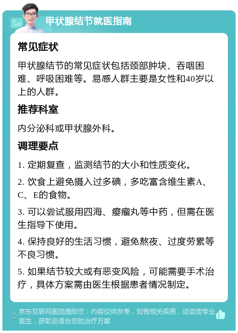 甲状腺结节就医指南 常见症状 甲状腺结节的常见症状包括颈部肿块、吞咽困难、呼吸困难等。易感人群主要是女性和40岁以上的人群。 推荐科室 内分泌科或甲状腺外科。 调理要点 1. 定期复查，监测结节的大小和性质变化。 2. 饮食上避免摄入过多碘，多吃富含维生素A、C、E的食物。 3. 可以尝试服用四海、瘿瘤丸等中药，但需在医生指导下使用。 4. 保持良好的生活习惯，避免熬夜、过度劳累等不良习惯。 5. 如果结节较大或有恶变风险，可能需要手术治疗，具体方案需由医生根据患者情况制定。