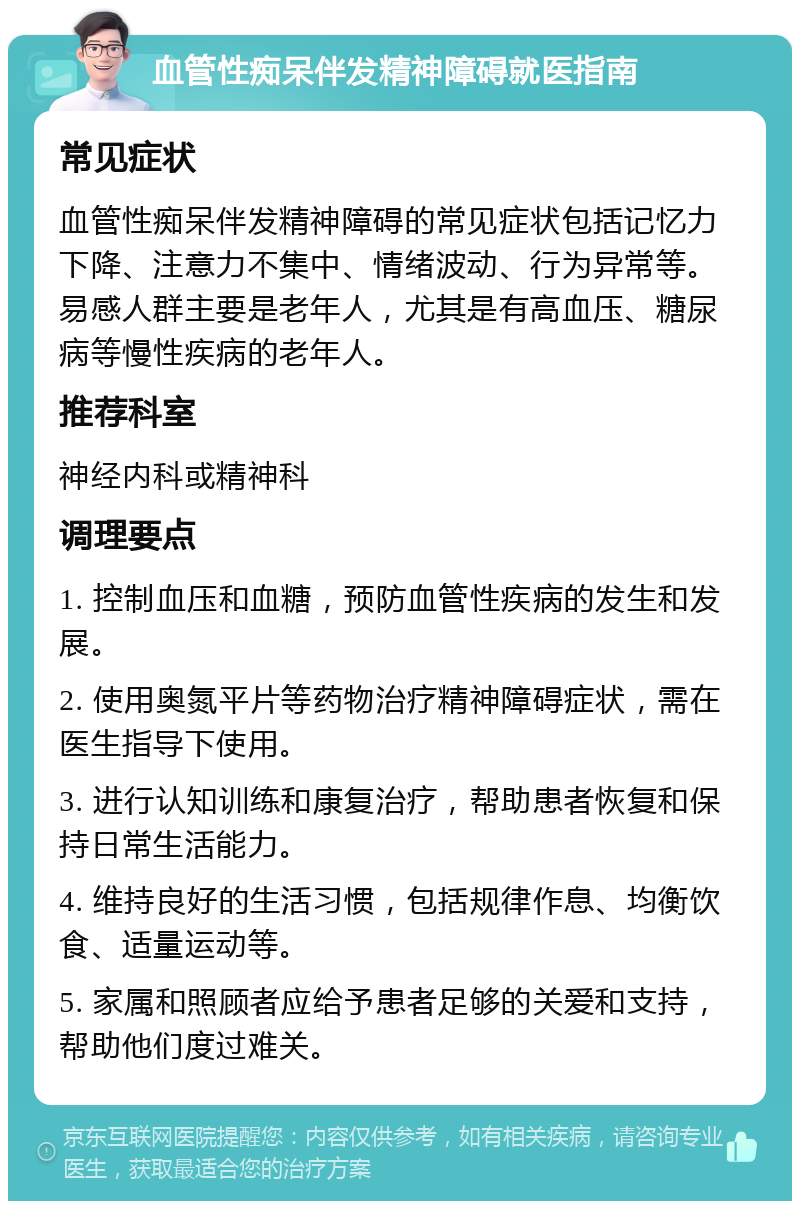 血管性痴呆伴发精神障碍就医指南 常见症状 血管性痴呆伴发精神障碍的常见症状包括记忆力下降、注意力不集中、情绪波动、行为异常等。易感人群主要是老年人，尤其是有高血压、糖尿病等慢性疾病的老年人。 推荐科室 神经内科或精神科 调理要点 1. 控制血压和血糖，预防血管性疾病的发生和发展。 2. 使用奥氮平片等药物治疗精神障碍症状，需在医生指导下使用。 3. 进行认知训练和康复治疗，帮助患者恢复和保持日常生活能力。 4. 维持良好的生活习惯，包括规律作息、均衡饮食、适量运动等。 5. 家属和照顾者应给予患者足够的关爱和支持，帮助他们度过难关。