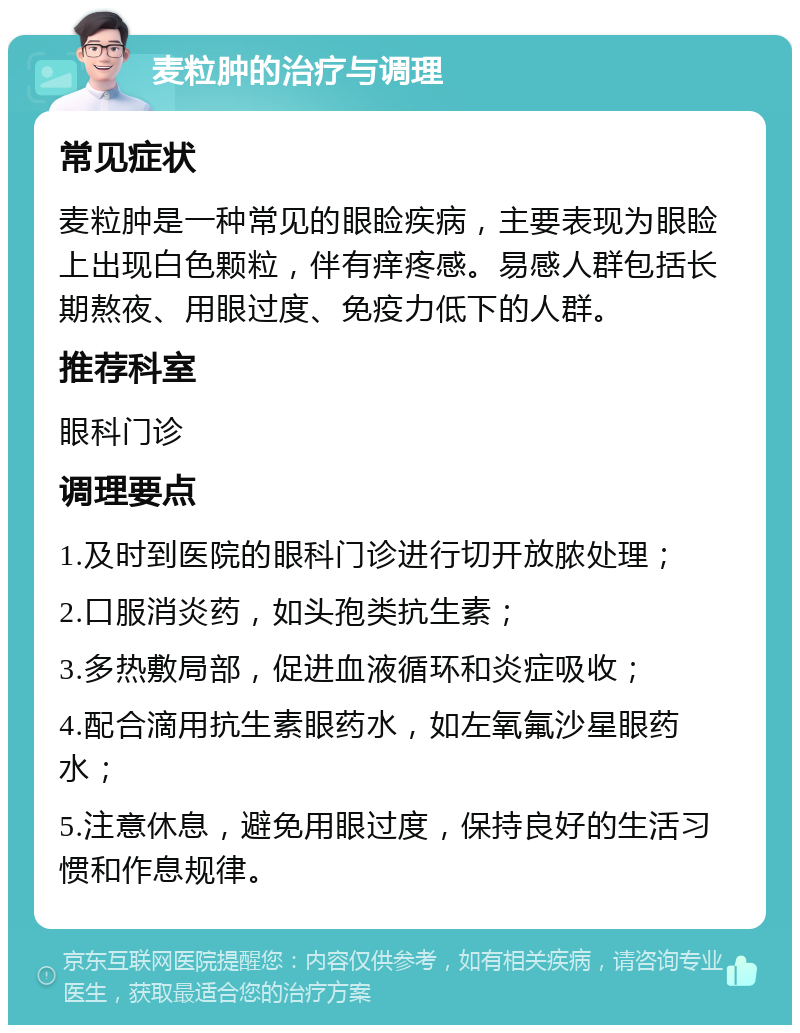 麦粒肿的治疗与调理 常见症状 麦粒肿是一种常见的眼睑疾病，主要表现为眼睑上出现白色颗粒，伴有痒疼感。易感人群包括长期熬夜、用眼过度、免疫力低下的人群。 推荐科室 眼科门诊 调理要点 1.及时到医院的眼科门诊进行切开放脓处理； 2.口服消炎药，如头孢类抗生素； 3.多热敷局部，促进血液循环和炎症吸收； 4.配合滴用抗生素眼药水，如左氧氟沙星眼药水； 5.注意休息，避免用眼过度，保持良好的生活习惯和作息规律。