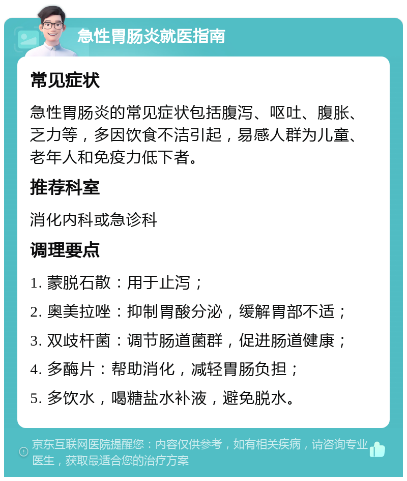 急性胃肠炎就医指南 常见症状 急性胃肠炎的常见症状包括腹泻、呕吐、腹胀、乏力等，多因饮食不洁引起，易感人群为儿童、老年人和免疫力低下者。 推荐科室 消化内科或急诊科 调理要点 1. 蒙脱石散：用于止泻； 2. 奥美拉唑：抑制胃酸分泌，缓解胃部不适； 3. 双歧杆菌：调节肠道菌群，促进肠道健康； 4. 多酶片：帮助消化，减轻胃肠负担； 5. 多饮水，喝糖盐水补液，避免脱水。