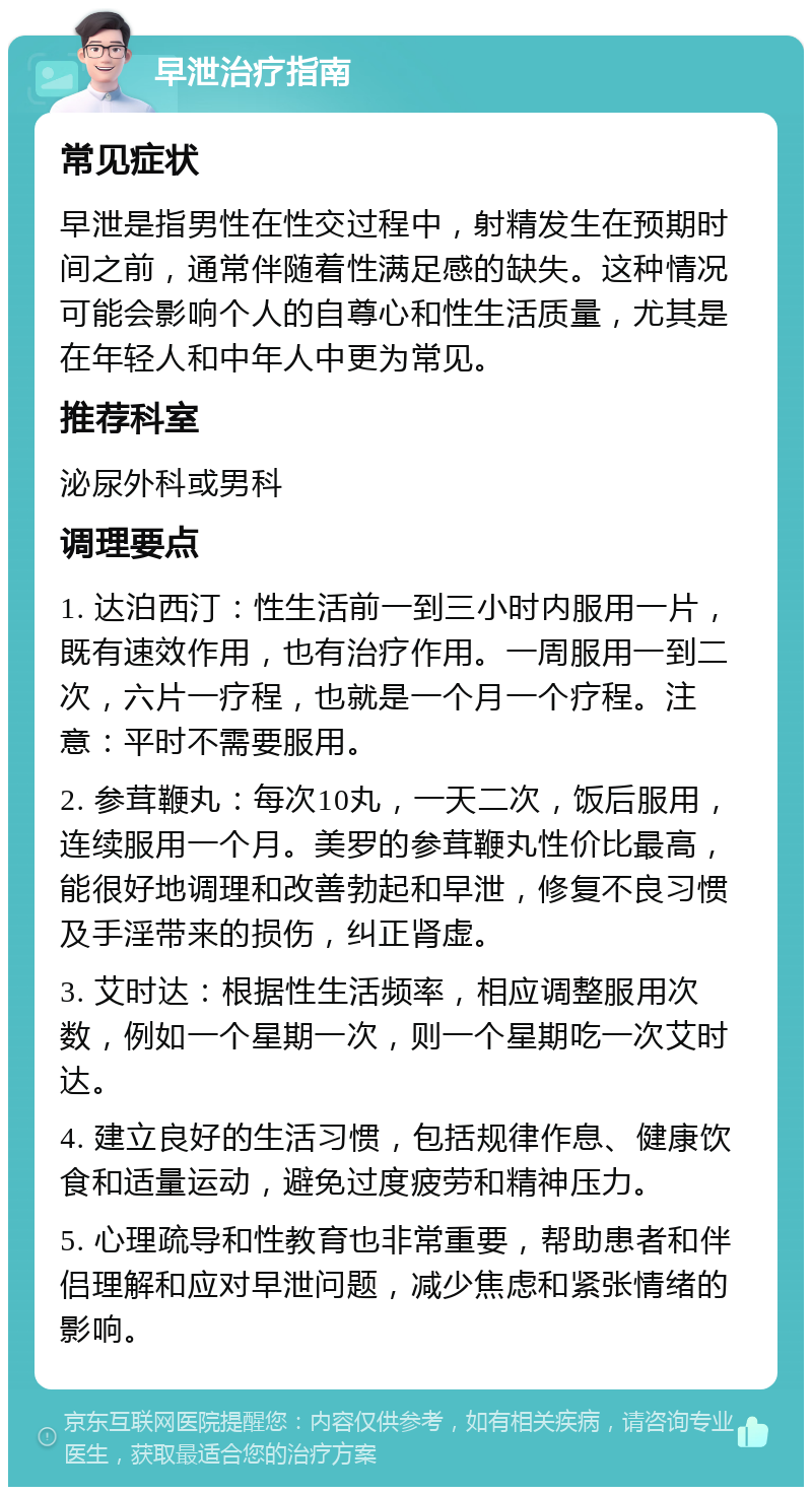 早泄治疗指南 常见症状 早泄是指男性在性交过程中，射精发生在预期时间之前，通常伴随着性满足感的缺失。这种情况可能会影响个人的自尊心和性生活质量，尤其是在年轻人和中年人中更为常见。 推荐科室 泌尿外科或男科 调理要点 1. 达泊西汀：性生活前一到三小时内服用一片，既有速效作用，也有治疗作用。一周服用一到二次，六片一疗程，也就是一个月一个疗程。注意：平时不需要服用。 2. 参茸鞭丸：每次10丸，一天二次，饭后服用，连续服用一个月。美罗的参茸鞭丸性价比最高，能很好地调理和改善勃起和早泄，修复不良习惯及手淫带来的损伤，纠正肾虚。 3. 艾时达：根据性生活频率，相应调整服用次数，例如一个星期一次，则一个星期吃一次艾时达。 4. 建立良好的生活习惯，包括规律作息、健康饮食和适量运动，避免过度疲劳和精神压力。 5. 心理疏导和性教育也非常重要，帮助患者和伴侣理解和应对早泄问题，减少焦虑和紧张情绪的影响。