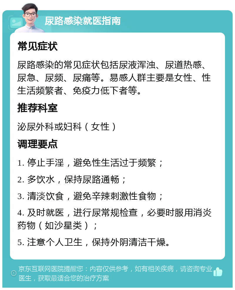 尿路感染就医指南 常见症状 尿路感染的常见症状包括尿液浑浊、尿道热感、尿急、尿频、尿痛等。易感人群主要是女性、性生活频繁者、免疫力低下者等。 推荐科室 泌尿外科或妇科（女性） 调理要点 1. 停止手淫，避免性生活过于频繁； 2. 多饮水，保持尿路通畅； 3. 清淡饮食，避免辛辣刺激性食物； 4. 及时就医，进行尿常规检查，必要时服用消炎药物（如沙星类）； 5. 注意个人卫生，保持外阴清洁干燥。