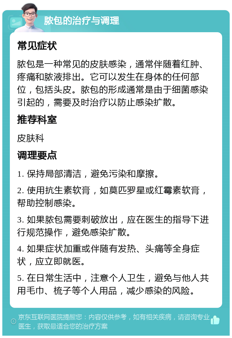 脓包的治疗与调理 常见症状 脓包是一种常见的皮肤感染，通常伴随着红肿、疼痛和脓液排出。它可以发生在身体的任何部位，包括头皮。脓包的形成通常是由于细菌感染引起的，需要及时治疗以防止感染扩散。 推荐科室 皮肤科 调理要点 1. 保持局部清洁，避免污染和摩擦。 2. 使用抗生素软膏，如莫匹罗星或红霉素软膏，帮助控制感染。 3. 如果脓包需要刺破放出，应在医生的指导下进行规范操作，避免感染扩散。 4. 如果症状加重或伴随有发热、头痛等全身症状，应立即就医。 5. 在日常生活中，注意个人卫生，避免与他人共用毛巾、梳子等个人用品，减少感染的风险。