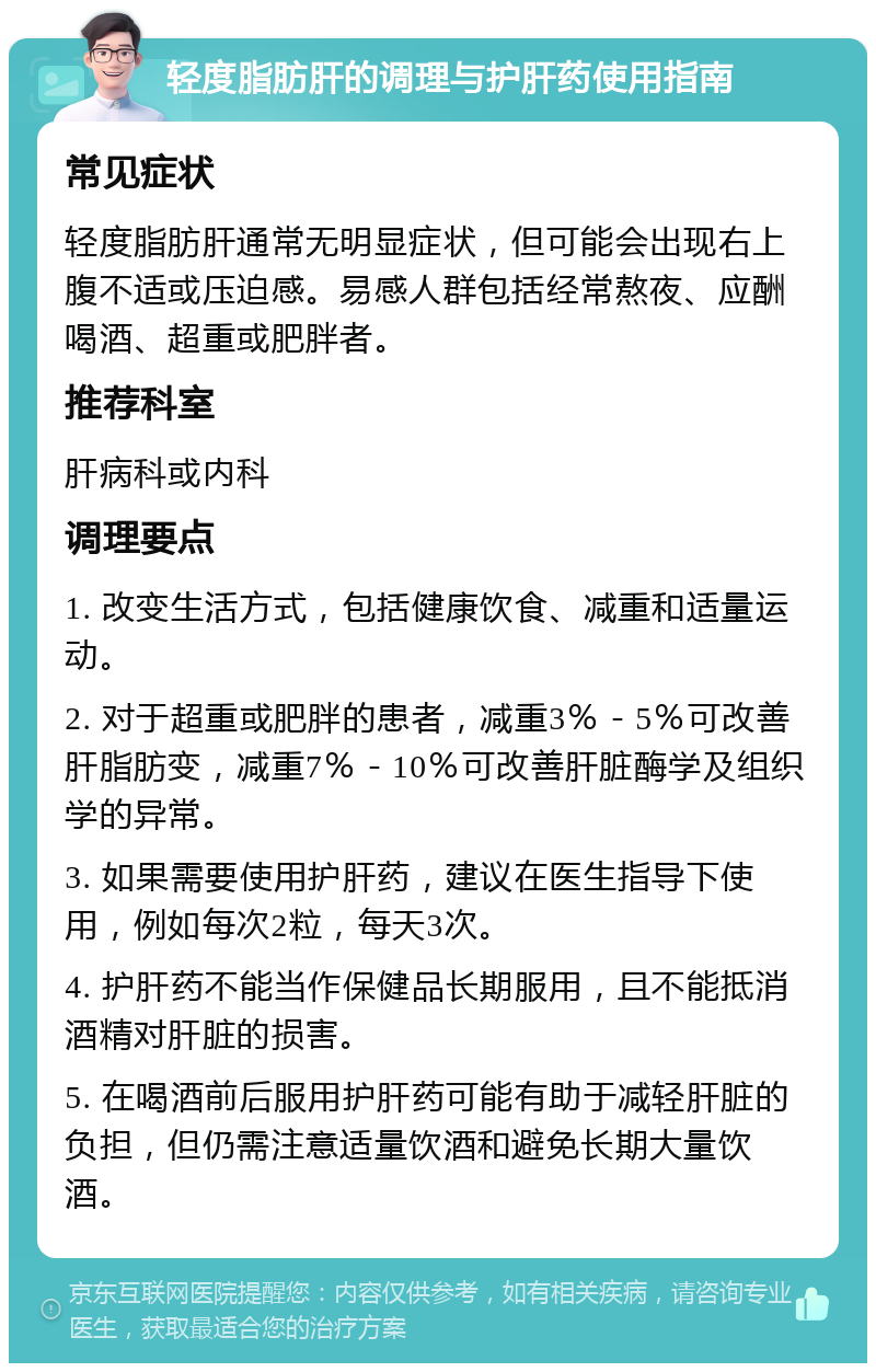 轻度脂肪肝的调理与护肝药使用指南 常见症状 轻度脂肪肝通常无明显症状，但可能会出现右上腹不适或压迫感。易感人群包括经常熬夜、应酬喝酒、超重或肥胖者。 推荐科室 肝病科或内科 调理要点 1. 改变生活方式，包括健康饮食、减重和适量运动。 2. 对于超重或肥胖的患者，减重3％－5％可改善肝脂肪变，减重7％－10％可改善肝脏酶学及组织学的异常。 3. 如果需要使用护肝药，建议在医生指导下使用，例如每次2粒，每天3次。 4. 护肝药不能当作保健品长期服用，且不能抵消酒精对肝脏的损害。 5. 在喝酒前后服用护肝药可能有助于减轻肝脏的负担，但仍需注意适量饮酒和避免长期大量饮酒。