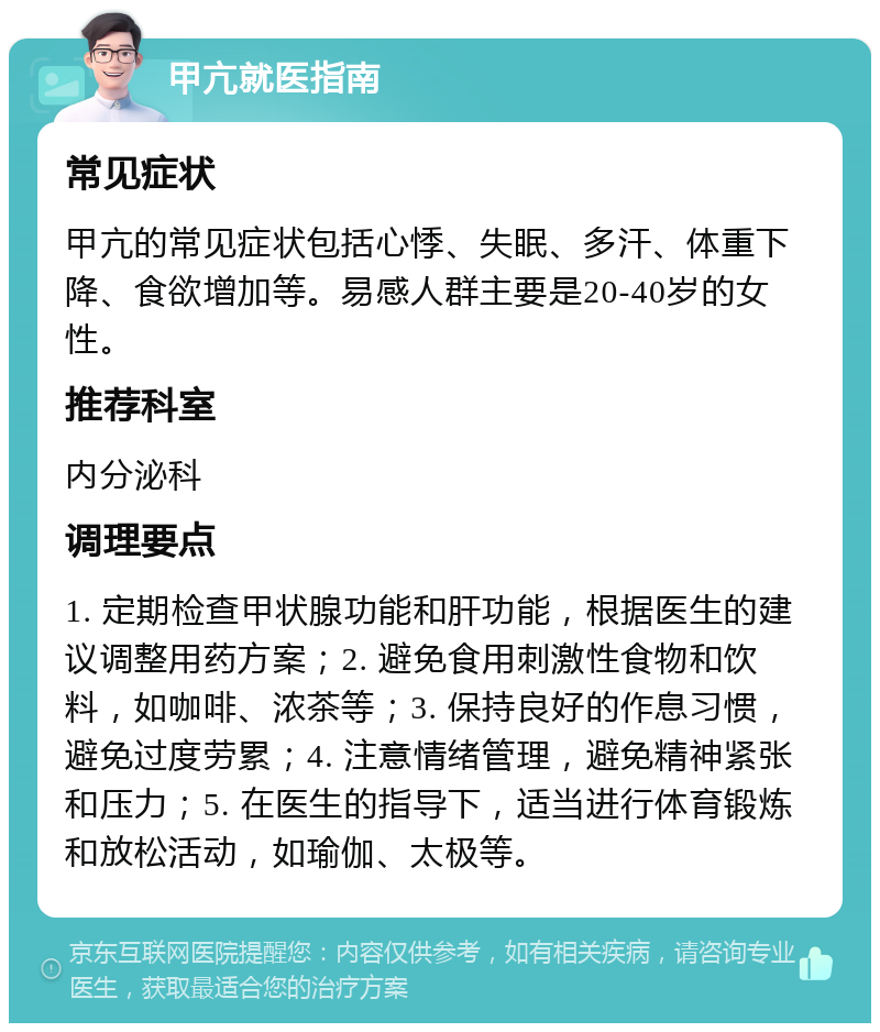 甲亢就医指南 常见症状 甲亢的常见症状包括心悸、失眠、多汗、体重下降、食欲增加等。易感人群主要是20-40岁的女性。 推荐科室 内分泌科 调理要点 1. 定期检查甲状腺功能和肝功能，根据医生的建议调整用药方案；2. 避免食用刺激性食物和饮料，如咖啡、浓茶等；3. 保持良好的作息习惯，避免过度劳累；4. 注意情绪管理，避免精神紧张和压力；5. 在医生的指导下，适当进行体育锻炼和放松活动，如瑜伽、太极等。