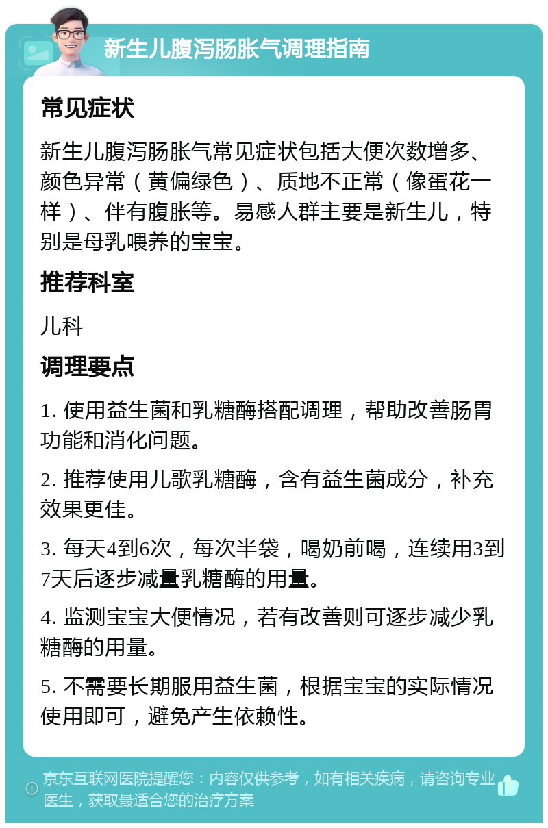 新生儿腹泻肠胀气调理指南 常见症状 新生儿腹泻肠胀气常见症状包括大便次数增多、颜色异常（黄偏绿色）、质地不正常（像蛋花一样）、伴有腹胀等。易感人群主要是新生儿，特别是母乳喂养的宝宝。 推荐科室 儿科 调理要点 1. 使用益生菌和乳糖酶搭配调理，帮助改善肠胃功能和消化问题。 2. 推荐使用儿歌乳糖酶，含有益生菌成分，补充效果更佳。 3. 每天4到6次，每次半袋，喝奶前喝，连续用3到7天后逐步减量乳糖酶的用量。 4. 监测宝宝大便情况，若有改善则可逐步减少乳糖酶的用量。 5. 不需要长期服用益生菌，根据宝宝的实际情况使用即可，避免产生依赖性。