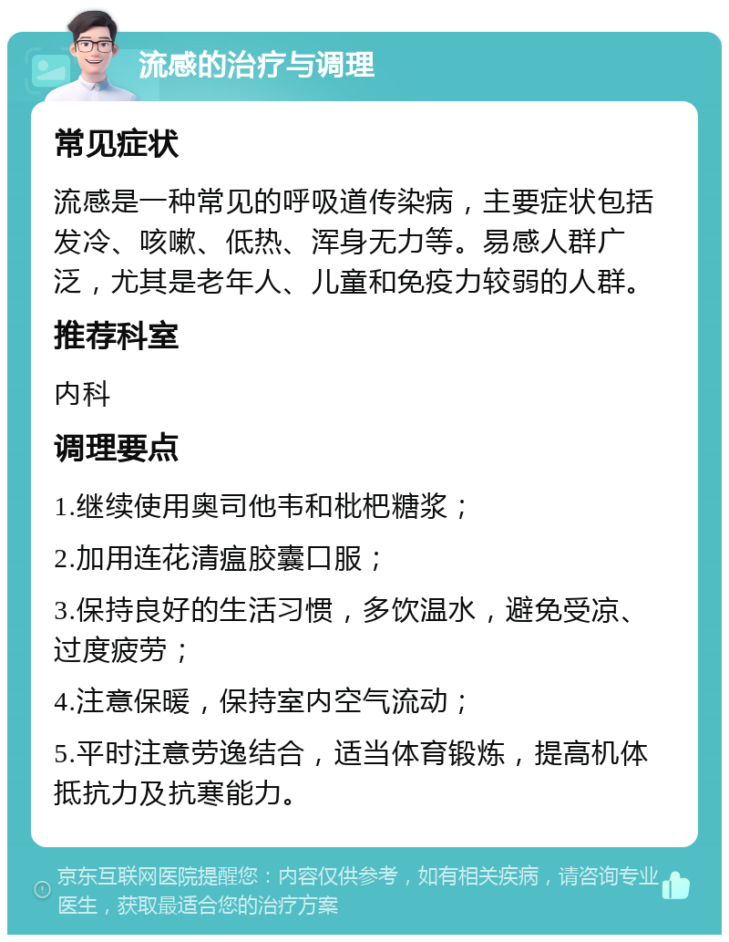 流感的治疗与调理 常见症状 流感是一种常见的呼吸道传染病，主要症状包括发冷、咳嗽、低热、浑身无力等。易感人群广泛，尤其是老年人、儿童和免疫力较弱的人群。 推荐科室 内科 调理要点 1.继续使用奥司他韦和枇杷糖浆； 2.加用连花清瘟胶囊口服； 3.保持良好的生活习惯，多饮温水，避免受凉、过度疲劳； 4.注意保暖，保持室内空气流动； 5.平时注意劳逸结合，适当体育锻炼，提高机体抵抗力及抗寒能力。